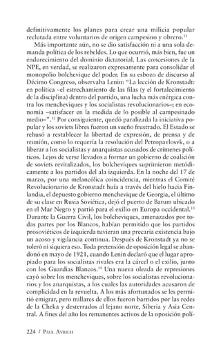 definitivamente los planes para crear una milicia popular
reclutada entre voluntarios de origen campesino y obrero.11
   Más importante aún, no se dio satisfacción ni a una sola de-
manda política de los rebeldes. Lo que ocurrió, más bien, fue un
endurecimiento del dominio dictatorial. Las concesiones de la
NPE, en verdad, se realizaron expresamente para consolidar el
monopolio bolchevique del poder. En su esbozo de discurso al
Décimo Congreso, observaba Lenin: “La lección de Kronstadt:
en política –el estrechamiento de las filas (y el fortalecimiento
de la disciplina) dentro del partido, una lucha más enérgica con-
tra los mencheviques y los socialistas revolucionarios–; en eco-
nomía –satisfacer en la medida de lo posible al campesinado
medio–”.12 Por consiguiente, quedó paralizada la iniciativa po-
pular y los soviets libres fueron un sueño frustrado. El Estado se
rehusó a restablecer la libertad de expresión, de prensa y de
reunión, como lo requería la resolución del Petropavlosvk, o a
liberar a los socialistas y anarquistas acusados de crímenes polí-
ticos. Lejos de verse llevados a formar un gobierno de coalición
de soviets revitalizados, los bolcheviques suprimieron metódi-
camente a los partidos del ala izquierda. En la noche del 17 de
marzo, por una melancólica coincidencia, mientras el Comité
Revolucionario de Kronstadt huía a través del hielo hacia Fin-
landia, el depuesto gobierno menchevique de Georgia, el último
de su clase en Rusia Soviética, dejó el puerto de Batum ubicado
en el Mar Negro y partió para el exilio en Europa occidental.13
Durante la Guerra Civil, los bolcheviques, amenazados por to-
das partes por los Blancos, habían permitido que los partidos
prosoviéticos de izquierda tuvieran una precaria existencia bajo
un acoso y vigilancia continua. Después de Kronstadt ya no se
toleró ni siquiera eso. Toda pretensión de oposición legal se aban-
donó en mayo de 1921, cuando Lenin declaró que el lugar apro-
piado para los socialistas rivales era la cárcel o el exilio, junto
con los Guardias Blancos.14 Una nueva oleada de represiones
cayó sobre los mencheviques, sobre los socialistas revoluciona-
rios y los anarquistas, a los cuales las autoridades acusaron de
complicidad en la revuelta. A los más afortunados se les permi-
tió emigrar, pero millares de ellos fueron barridos por las redes
de la Cheka y desterrados al lejano norte, Siberia y Asia Cen-
tral. A fines del año los remanentes activos de la oposición polí-

224 / PAUL AVRICH
 