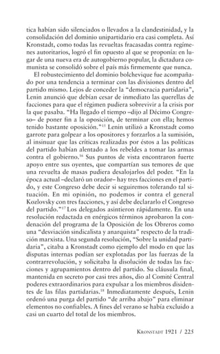 tica habían sido silenciados o llevados a la clandestinidad, y la
consolidación del dominio unipartidario era casi completa. Así
Kronstadt, como todas las revueltas fracasadas contra regíme-
nes autoritarios, logró el fin opuesto al que se proponía: en lu-
gar de una nueva era de autogobierno popular, la dictadura co-
munista se consolidó sobre el país más firmemente que nunca.
   El robustecimiento del dominio bolchevique fue acompaña-
do por una tendencia a terminar con las divisiones dentro del
partido mismo. Lejos de conceder la “democracia partidaria”,
Lenin anunció que debían cesar de inmediato las querellas de
facciones para que el régimen pudiera sobrevivir a la crisis por
la que pasaba. “Ha llegado el tiempo –dijo al Décimo Congre-
so– de poner fin a la oposición, de terminar con ella; hemos
tenido bastante oposición.”15 Lenin utilizó a Kronstadt como
garrote para golpear a los opositores y forzarlos a la sumisión,
al insinuar que las críticas realizadas por éstos a las políticas
del partido habían alentado a los rebeldes a tomar las armas
contra el gobierno.16 Sus puntos de vista encontraron fuerte
apoyo entre sus oyentes, que compartían sus temores de que
una revuelta de masas pudiera desalojarlos del poder. “En la
época actual –declaró un orador– hay tres facciones en el parti-
do, y este Congreso debe decir si seguiremos tolerando tal si-
tuación. En mi opinión, no podemos ir contra el general
Kozlovsky con tres facciones, y así debe declararlo el Congreso
del partido.”17 Los delegados asintieron rápidamente. En una
resolución redactada en enérgicos términos aprobaron la con-
denación del programa de la Oposición de los Obreros como
una “desviación sindicalista y anarquista” respecto de la tradi-
ción marxista. Una segunda resolución, “Sobre la unidad parti-
daria”, citaba a Kronstadt como ejemplo del modo en que las
disputas internas podían ser explotadas por las fuerzas de la
contrarrevolución, y solicitaba la disolución de todas las fac-
ciones y agrupamientos dentro del partido. Su cláusula final,
mantenida en secreto por casi tres años, dio al Comité Central
poderes extraordinarios para expulsar a los miembros disiden-
tes de las filas partidarias.18 Inmediatamente después, Lenin
ordenó una purga del partido “de arriba abajo” para eliminar
elementos no confiables. A fines del verano se había excluido a
casi un cuarto del total de los miembros.

                                          KRONSTADT 1921 / 225
 