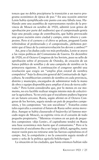 tonces que no debía precipitarse la transición a un nuevo pro-
grama económico de época de paz.23 En una ocasión anterior
Lenin había ejemplificado este punto con una fábula rusa. Ha-
blando ante una asamblea de representantes rurales de la pro-
vincia de Moscú en octubre de 1920, admitió (con gritos de
aprobación por parte del auditorio) que el campesinado gemía
bajo una pesada carga de contribución, que había provocado
una grave escisión entre ciudad y campo, entre obrero y cam-
pesino. Pero si el carnero y el chivo se pelean, preguntó Lenin
refiriéndose al proletariado y el campesinado, ¿debemos per-
mitir que el lince de la contrarrevolución los devore a ambos?24
   Así, pese a las dudas cada vez más profundas, Lenin se atuvo
a las viejas políticas del Comunismo de Guerra. En diciembre
de 1920, en el Octavo Congreso de los Soviets, puso su sello de
aprobación sobre el proyecto de Osinsky, de creación de un
banco público de semillas y de una campaña de siembra en la
primavera siguiente. A continuación el congreso aprobó una
resolución que exigía un “amplio plan estatal de siembra
compulsiva” bajo la dirección general del Comisariado de Agri-
cultura. Se establecerían comités de siembra en cada provincia,
distrito y municipio, encargados de administrar toda la mano
de obra y equipo disponible para ampliar el área de tierra culti-
vada.25 Pero Lenin consideraba que, por lo menos en ese mo-
mento, no era factible realizar ningún intento más de colectivi-
zar la agricultura. Ya no creía que el socialismo pudiera lograrse
en un futuro cercano. Rusia, según afirmó en el Octavo Con-
greso de los Soviets, seguía siendo un país de pequeños campe-
sinos, y los campesinos “no son socialistas”. Tratarlos como
tales equivalía a construir el futuro de Rusia sobre arena move-
diza. Aunque se había clausurado el Sujárevka (el famoso mer-
cado negro de Moscú), su espíritu vivía en el corazón de todo
pequeño propietario. “Mientras vivamos en un país de peque-
ños campesinos –dijo Lenin–, el capitalismo tendrá en Rusia
una base económica más fuerte que el comunismo.” Pero si la
transición al socialismo iba a ser larga y difícil, agregaba, tanta
mayor razón para no retirarse ante las fuerzas capitalistas en el
campo. Así, la compulsión y no la concesión seguía siendo el
santo y seña de la política agrícola bolchevique.26
   La situación en las ciudades, que hasta entonces habían sido

                                             KRONSTADT 1921 / 25
 