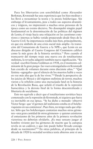Para los libertarios con sensibilidad como Alexander
Berkman, Kronstadt fue una experiencia que los hizo meditar y
los llevó a reexaminar la teoría y la praxis bolchevique. Sin
embargo el levantamiento, pese a todos sus aspectos dramáti-
cos y trágicos, no impresionó a muchas otras personas de la
época como un evento decisivo. No desempeñó ningún papel
fundamental en la determinación de las políticas del régimen
de Lenin; el viraje hacia una relajación en las cuestiones exte-
riores e internas se había venido preparando desde fines de la
Guerra Civil. Su importancia residía más bien, principalmente,
en que era símbolo de una crisis social más amplia –la transi-
ción del Comunismo de Guerra a la NPE–, que Lenin en un
discurso dirigido al Cuarto Congreso del Comintern calificó
como la más grave de la historia soviética.19 Pero cuando el
transcurrir del tiempo trajo una nueva era de totalitarismo
stalinista, la revuelta adquirió también nueva significación. “En
verdad –escribió Emma Goldman en 1938, en el momento cul-
minante de la gran purga– las voces estranguladas en Kronstadt
han crecido de volumen durante estos diecisiete años.” “Qué
lástima –agregaba– que el silencio de los muertos hable a veces
en voz más alta que la de los vivos.”20 Desde la perspectiva de
los juicios de Moscú y del régimen stalinista de terror, muchos
vieron a la rebelión como una encrucijada fatal en la historia
de la Revolución Rusa, que señaló el triunfo de la represión
burocrática y la derrota final de la forma descentralizada y
libertaria de socialismo.
   Esto no equivale a decir que el totalitarismo soviético haya
comenzado con la represión de Kronstadt, ni siquiera que fuera
ya inevitable en esa época. “Se ha dicho a menudo –observó
Víctor Serge– que ‘el germen del stalinismo estaba en el bolche-
viquismo en sus comienzos’. Pues bien, no tengo nada que obje-
tar. Sólo que los bolcheviques contenían muchos otros gérme-
nes –una gran cantidad de otros gérmenes– y quienes asistieron
al entusiasmo de los primeros años de la primera revolución
victoriosa no deberían olvidarlo. ¿Es muy sensato juzgar al
hombre viviente por los gérmenes de muerte que la autopsia
revela en un cadáver, y que éste puede haber llevado consigo
desde su nacimiento?”21 En otras palabras, al principio de la
década de 1920 la sociedad soviética tenía abiertos ante sí una

226 / PAUL AVRICH
 