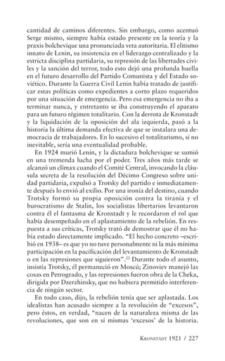 cantidad de caminos diferentes. Sin embargo, como acentuó
Serge mismo, siempre había estado presente en la teoría y la
praxis bolchevique una pronunciada veta autoritaria. El elitismo
innato de Lenin, su insistencia en el liderazgo centralizado y la
estricta disciplina partidaria, su represión de las libertades civi-
les y la sanción del terror, todo esto dejó una profunda huella
en el futuro desarrollo del Partido Comunista y del Estado so-
viético. Durante la Guerra Civil Lenin había tratado de justifi-
car estas políticas como expedientes a corto plazo requeridos
por una situación de emergencia. Pero esa emergencia no iba a
terminar nunca, y entretanto se iba construyendo el aparato
para un futuro régimen totalitario. Con la derrota de Kronstadt
y la liquidación de la oposición del ala izquierda, pasó a la
historia la última demanda efectiva de que se instalara una de-
mocracia de trabajadores. En lo sucesivo el totalitarismo, si no
inevitable, sería una eventualidad probable.
   En 1924 murió Lenin, y la dictadura bolchevique se sumió
en una tremenda lucha por el poder. Tres años más tarde se
alcanzó un clímax cuando el Comité Central, invocando la cláu-
sula secreta de la resolución del Décimo Congreso sobre uni-
dad partidaria, expulsó a Trotsky del partido e inmediatamen-
te después lo envió al exilio. Por una ironía del destino, cuando
Trotsky formó su propia oposición contra la tiranía y el
burocratismo de Stalin, los socialistas libertarios levantaron
contra él el fantasma de Kronstadt y le recordaron el rol que
había desempeñado en el aplastamiento de la rebelión. En res-
puesta a sus críticas, Trotsky trató de demostrar que él no ha-
bía estado directamente implicado. “El hecho concreto –escri-
bió en 1938– es que yo no tuve personalmente ni la más mínima
participación en la pacificación del levantamiento de Kronstadt
o en las represiones que siguieron”.22 Durante todo el asunto,
insistía Trotsky, él permaneció en Moscú; Zinoviev manejó las
cosas en Petrogrado, y las represiones fueron obra de la Cheka,
dirigida por Dzerzhinsky, que no hubiera permitido interferen-
cia de ningún sector.
   En todo caso, dijo, la rebelión tenía que ser aplastada. Los
idealistas han acusado siempre a la revolución de “excesos”,
pero éstos, en verdad, “nacen de la naturaleza misma de las
revoluciones, que son en sí mismas ‘excesos’ de la historia.

                                            KRONSTADT 1921 / 227
 
