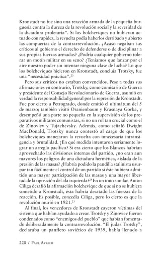 Kronstadt no fue sino una reacción armada de la pequeña bur-
guesía contra la dureza de la revolución social y la severidad de
la dictadura proletaria”. Si los bolcheviques no hubieran ac-
tuado con rapidez, la revuelta podía haberlos derribado y abierto
las compuertas de la contrarrevolución. ¿Acaso negaban sus
críticos al gobierno el derecho de defenderse o de disciplinar a
sus propias fuerzas armadas? ¿Podría cualquier gobierno tole-
rar un motín militar en su seno? ¿Teníamos que lanzar por el
aire nuestro poder sin intentar ninguna clase de lucha? Lo que
los bolcheviques hicieron en Kronstadt, concluía Trotsky, fue
una “necesidad práctica”.23
   Pero sus críticos no estaban convencidos. Pese a todas sus
afirmaciones en contrario, Trotsky, como comisario de Guerra
y presidente del Consejo Revolucionario de Guerra, asumió en
verdad la responsabilidad general por la represión de Kronstadt.
Fue por cierto a Petrogrado, donde emitió el ultimátum del 5
de marzo; también visitó Oranienbaum y Krasnaya Gorka, y
desempeñó una parte no pequeña en la supervisión de los pre-
parativos militares comunistas, si no un rol tan crucial como el
de Zinoviev y Tujachevsky. Además, como señaló Dwight
MacDonald, Trotsky nunca contestó al cargo de que los
bolcheviques manejaron la revuelta con innecesaria intransi-
gencia y brutalidad. ¿En qué medida intentaron seriamente lo-
grar un arreglo pacífico? Si era cierto que los Blancos habrían
aprovechado las divisiones internas del partido, ¿no eran aun
mayores los peligros de una dictadura hermética, aislada de la
presión de las masas? ¿Habría podido la pandilla stalinista usur-
par tan fácilmente el control de un partido si éste hubiera admi-
tido una mayor participación de las masas y una mayor liber-
tad de la oposición del ala izquierda?24 En un tono similar, Anton
Ciliga desafió la afirmación bolchevique de que si no se hubiera
sometido a Kronstadt, ésta habría desatado las fuerzas de la
reacción. Es posible, concedía Ciliga, pero lo cierto es que la
revolución murió en 1921.25
   Al final, los vencedores de Kronstadt cayeron víctimas del
sistema que habían ayudado a crear. Trotsky y Zinoviev fueron
condenados como “enemigos del pueblo” que habían fomenta-
do deliberadamente la contrarrevolución. “El judas Trotsky”,
declaraba un panfleto soviético de 1939, había llenado a

228 / PAUL AVRICH
 
