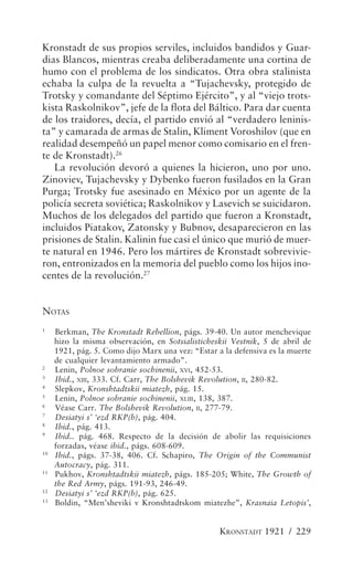 Kronstadt de sus propios serviles, incluidos bandidos y Guar-
dias Blancos, mientras creaba deliberadamente una cortina de
humo con el problema de los sindicatos. Otra obra stalinista
echaba la culpa de la revuelta a “Tujachevsky, protegido de
Trotsky y comandante del Séptimo Ejército”, y al “viejo trots-
kista Raskolnikov”, jefe de la flota del Báltico. Para dar cuenta
de los traidores, decía, el partido envió al “verdadero leninis-
ta” y camarada de armas de Stalin, Kliment Voroshilov (que en
realidad desempeñó un papel menor como comisario en el fren-
te de Kronstadt).26
   La revolución devoró a quienes la hicieron, uno por uno.
Zinoviev, Tujachevsky y Dybenko fueron fusilados en la Gran
Purga; Trotsky fue asesinado en México por un agente de la
policía secreta soviética; Raskolnikov y Lasevich se suicidaron.
Muchos de los delegados del partido que fueron a Kronstadt,
incluidos Piatakov, Zatonsky y Bubnov, desaparecieron en las
prisiones de Stalin. Kalinin fue casi el único que murió de muer-
te natural en 1946. Pero los mártires de Kronstadt sobrevivie-
ron, entronizados en la memoria del pueblo como los hijos ino-
centes de la revolución.27


NOTAS
1
     Berkman, The Kronstadt Rebellion, págs. 39-40. Un autor menchevique
     hizo la misma observación, en Sotsialisticheskii Vestnik, 5 de abril de
     1921, pág. 5. Como dijo Marx una vez: “Estar a la defensiva es la muerte
     de cualquier levantamiento armado”.
2
     Lenin, Polnoe sobranie sochinenii, XVI, 452-53.
3
     Ibid., XIII, 333. Cf. Carr, The Bolshevik Revolution, II, 280-82.
4
     Slepkov, Kronshtadtskii miatezh, pág. 15.
5
     Lenin, Polnoe sobranie sochinenii, XLIII , 138, 387.
6
     Véase Carr. The Bolshevik Revolution, II, 277-79.
7
     Desiatyi s’ ‘ezd RKP(b), pág. 404.
8
     Ibid., pág. 413.
9
     Ibid.. pág. 468. Respecto de la decisión de abolir las requisiciones
     forzadas, véase ibid., págs. 608-609.
10
     Ibid., págs. 37-38, 406. Cf. Schapiro, The Origin of the Communist
     Autocracy, pág. 311.
11
     Pukhov, Kronshtadtskii miatezh, págs. 185-205; White, The Growth of
     the Red Army, págs. 191-93, 246-49.
12
     Desiatyi s’ ‘ezd RKP(b), pág. 625.
13
     Boldin, “Men’sheviki v Kronshtadtskom miatezhe”, Krasnaia Letopis’,


                                                   KRONSTADT 1921 / 229
 