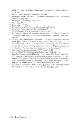 1931, Nº 3, pág. 28; Katkov, “The Kronstadt Rising”, St. Antony’ s Papers,
     Nº 6, pág. 13.
14
     Lenin, Polnoe sobranie sochinenii, XLIII, 241.
15
     Desiatyi s’ ‘ezd RKP(b), pág. 118; Schapiro, The Origin of the Communist
     Autocracy, pág. 316.
16
     Desiatyi s’ ‘ezd RKP(b), págs. 34-35.
17
     Ibid., pág. 276.
18
     Ibid., págs. 571-76.
19
     Degras (comp.), The Communist International, I, 213.
20
     Goldman, Trotsky Protests Too Much, pág. 7.
21
     Serge, Memoirs of a Revolutionary, págs. XV-XVI.
22
     L. Trotskii, “Eshche ob usmirenii Kronshtadta”, Biulleten’ Oppozitsii,
     octubre de 1938, pág. 10; The New International, agosto de 1938, págs.
     249-50.
23
     Trotsky, “Hue and Cry Over Kronstadt”, The New International, abril de
     1938, págs. 103-105; Trotsky, Stalin, Nueva York, 1946, pág. 337. La
     observación de Trotsky, de que los excesos “provienen de la naturaleza
     misma de las revoluciones”, recuerda el dicho de Engels, de que una
     revolución es “la cosa más autoritaria que se pueda imaginar”.
24
     The New International, julio de 1938, págs. 212-13.
25
     Anton Ciliga, The Kronstadt Revolt, Londres, 1942, pág. 13.
26
     Bol’shaia sovetskaia entsiklopediia, 1ª ed., XXXV, 222; 2a ed., XXIII, 484;
     O. Leonidov, Likvidatsiia Kronshtadtskogo miatezha (mnart 1921 g.),
     Moscú, 1939, págs. 8-9, 139; K. Zhakovshchikov, Razgrom Kronshtadts-
     kogo kontrrevoliutsionnogo miatezha v 1921 godu, Leningrado, 1941,
     pág. 62. Cf. Abramovitch, The Soviet Revolution, pág. 209.
27
     Cf. Mett, La Commune de Cronstadt, pág. 6; e I. N. Steinberg, In the
     Workshop of the Revolution, Nueva York, 1953, pág. 300.




230 / PAUL AVRICH
 