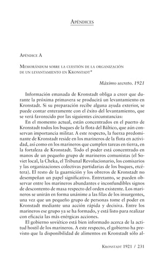 APÉNDICES




APÉNDICE A

MEMORÁNDUM SOBRE LA CUESTIÓN DE LA ORGANIZACIÓN
DE UN LEVANTAMIENTO EN KRONSTADT*


                                         Máximo secreto. 1921

   Información emanada de Kronstadt obliga a creer que du-
rante la próxima primavera se producirá un levantamiento en
Kronstadt. Si su preparación recibe alguna ayuda exterior, se
puede contar enteramente con el éxito del levantamiento, que
se verá favorecido por las siguientes circunstancias:
   En el momento actual, están concentrados en el puerto de
Kronstadt todos los buques de la flota del Báltico, que aún con-
servan importancia militar. A este respecto, la fuerza predomi-
nante de Kronstadt reside en los marineros de la flota en activi-
dad, así como en los marineros que cumplen tareas en tierra, en
la fortaleza de Kronstadt. Todo el poder está concentrado en
manos de un pequeño grupo de marineros comunistas (el So-
viet local, la Cheka, el Tribunal Revolucionario, los comisarios
y las organizaciones colectivas partidarias de los buques, etcé-
tera). El resto de la guarnición y los obreros de Kronstadt no
desempeñan un papel significativo. Entretanto, se pueden ob-
servar entre los marineros abundantes e inconfundibles signos
de descontento de masa respecto del orden existente. Los mari-
neros se unirán en forma unánime a las filas de los insurgentes,
una vez que un pequeño grupo de personas tome el poder en
Kronstadt mediante una acción rápida y decisiva. Entre los
marineros ese grupo ya se ha formado, y está listo para realizar
con eficacia las más enérgicas acciones.
   El gobierno soviético está bien informado acerca de la acti-
tud hostil de los marineros. A este respecto, el gobierno ha pre-
visto que la disponibilidad de alimentos en Kronstadt sólo al-

                                          KRONSTADT 1921 / 231
 