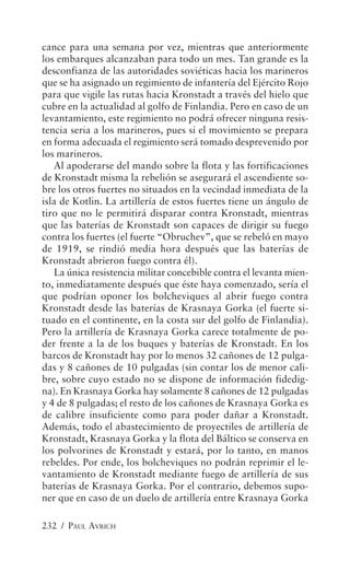cance para una semana por vez, mientras que anteriormente
los embarques alcanzaban para todo un mes. Tan grande es la
desconfianza de las autoridades soviéticas hacia los marineros
que se ha asignado un regimiento de infantería del Ejército Rojo
para que vigile las rutas hacia Kronstadt a través del hielo que
cubre en la actualidad al golfo de Finlandia. Pero en caso de un
levantamiento, este regimiento no podrá ofrecer ninguna resis-
tencia seria a los marineros, pues si el movimiento se prepara
en forma adecuada el regimiento será tomado desprevenido por
los marineros.
   Al apoderarse del mando sobre la flota y las fortificaciones
de Kronstadt misma la rebelión se asegurará el ascendiente so-
bre los otros fuertes no situados en la vecindad inmediata de la
isla de Kotlin. La artillería de estos fuertes tiene un ángulo de
tiro que no le permitirá disparar contra Kronstadt, mientras
que las baterías de Kronstadt son capaces de dirigir su fuego
contra los fuertes (el fuerte “Obruchev”, que se rebeló en mayo
de 1919, se rindió media hora después que las baterías de
Kronstadt abrieron fuego contra él).
   La única resistencia militar concebible contra el levanta mien-
to, inmediatamente después que éste haya comenzado, sería el
que podrían oponer los bolcheviques al abrir fuego contra
Kronstadt desde las baterías de Krasnaya Gorka (el fuerte si-
tuado en el continente, en la costa sur del golfo de Finlandia).
Pero la artillería de Krasnaya Gorka carece totalmente de po-
der frente a la de los buques y baterías de Kronstadt. En los
barcos de Kronstadt hay por lo menos 32 cañones de 12 pulga-
das y 8 cañones de 10 pulgadas (sin contar los de menor cali-
bre, sobre cuyo estado no se dispone de información fidedig-
na). En Krasnaya Gorka hay solamente 8 cañones de 12 pulgadas
y 4 de 8 pulgadas; el resto de los cañones de Krasnaya Gorka es
de calibre insuficiente como para poder dañar a Kronstadt.
Además, todo el abastecimiento de proyectiles de artillería de
Kronstadt, Krasnaya Gorka y la flota del Báltico se conserva en
los polvorines de Kronstadt y estará, por lo tanto, en manos
rebeldes. Por ende, los bolcheviques no podrán reprimir el le-
vantamiento de Kronstadt mediante fuego de artillería de sus
baterías de Krasnaya Gorka. Por el contrario, debemos supo-
ner que en caso de un duelo de artillería entre Krasnaya Gorka

232 / PAUL AVRICH
 