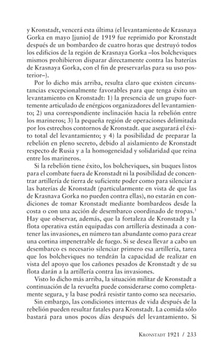 y Kronstadt, vencerá esta última (el levantamiento de Krasnaya
Gorka en mayo [junio] de 1919 fue reprimido por Kronstadt
después de un bombardeo de cuatro horas que destruyó todos
los edificios de la región de Krasnaya Gorka –los bolcheviques
mismos prohibieron disparar directamente contra las baterías
de Krasnaya Gorka, con el fin de preservarlas para su uso pos-
terior–).
   Por lo dicho más arriba, resulta claro que existen circuns-
tancias excepcionalmente favorables para que tenga éxito un
levantamiento en Kronstadt: 1) la presencia de un grupo fuer-
temente articulado de enérgicos organizadores del levantamien-
to; 2) una correspondiente inclinación hacia la rebelión entre
los marineros; 3) la pequeña región de operaciones delimitada
por los estrechos contornos de Kronstadt. que asegurará el éxi-
to total del levantamiento; y 4) la posibilidad de preparar la
rebelión en pleno secreto, debido al aislamiento de Kronstadt
respecto de Rusia y a la homogeneidad y solidaridad que reina
entre los marineros.
   Si la rebelión tiene éxito, los bolcheviques, sin buques listos
para el combate fuera de Kronstadt ni la posibilidad de concen-
trar artillería de tierra de suficiente poder como para silenciar a
las baterías de Kronstadt (particularmente en vista de que las
de Krasnava Gorka no pueden contra ellas), no estarán en con-
diciones de tomar Kronstadt mediante bombardeos desde la
costa o con una acción de desembarco coordinado de tropas.1
Hay que observar, además, que la fortaleza de Kronstadt y la
flota operativa están equipadas con artillería destinada a con-
tener las invasiones, en número tan abundante como para crear
una cortina impenetrable de fuego. Si se desea llevar a cabo un
desembarco es necesario silenciar primero esa artillería, tarea
que los bolcheviques no tendrán la capacidad de realizar en
vista del apoyo que los cañones pesados de Kronstadt y de su
flota darán a la artillería contra las invasiones.
   Visto lo dicho más arriba, la situación militar de Kronstadt a
continuación de la revuelta puede considerarse como completa-
mente segura, y la base podrá resistir tanto como sea necesario.
   Sin embargo, las condiciones internas de vida después de la
rebelión pueden resultar fatales para Kronstadt. La comida sólo
bastará para unos pocos días después del levantamiento. Si

                                            KRONSTADT 1921 / 233
 