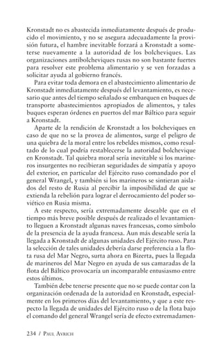 Kronstadt no es abastecida inmediatamente después de produ-
cido el movimiento, y no se asegura adecuadamente la provi-
sión futura, el hambre inevitable forzará a Kronstadt a some-
terse nuevamente a la autoridad de los bolcheviques. Las
organizaciones antibolcheviques rusas no son bastante fuertes
para resolver este problema alimentario y se ven forzadas a
solicitar ayuda al gobierno francés.
    Para evitar toda demora en el abastecimiento alimentario de
Kronstadt inmediatamente después del levantamiento, es nece-
sario que antes del tiempo señalado se embarquen en buques de
transporte abastecimientos apropiados de alimentos, y tales
buques esperan órdenes en puertos del mar Báltico para seguir
a Kronstadt.
    Aparte de la rendición de Kronstadt a los bolcheviques en
caso de que no se la provea de alimentos, surge el peligro de
una quiebra de la moral entre los rebeldes mismos, como resul-
tado de lo cual podría restablecerse la autoridad bolchevique
en Kronstadt. Tal quiebra moral sería inevitable si los marine-
ros insurgentes no recibieran seguridades de simpatía y apoyo
del exterior, en particular del Ejército ruso comandado por el
general Wrangel, y también si los marineros se sintieran aisla-
dos del resto de Rusia al percibir la imposibilidad de que se
extienda la rebelión para lograr el derrocamiento del poder so-
viético en Rusia misma.
    A este respecto, sería extremadamente deseable que en el
tiempo más breve posible después de realizado el levantamien-
to lleguen a Kronstadt algunas naves francesas, como símbolo
de la presencia de la ayuda francesa. Aun más deseable sería la
llegada a Kronstadt de algunas unidades del Ejército ruso. Para
la selección de tales unidades debería darse preferencia a la flo-
ta rusa del Mar Negro, surta ahora en Bizerta, pues la llegada
de marineros del Mar Negro en ayuda de sus camaradas de la
flota del Báltico provocaría un incomparable entusiasmo entre
estos últimos.
    También debe tenerse presente que no se puede contar con la
organización ordenada de la autoridad en Kronstadt, especial-
mente en los primeros días del levantamiento, y que a este res-
pecto la llegada de unidades del Ejército ruso o de la flota bajo
el comando del general Wrangel sería de efecto extremadamen-

234 / PAUL AVRICH
 