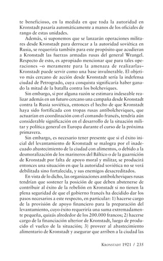 te beneficioso, en la medida en que toda la autoridad en
Kronstadt pasaría automáticamente a manos de los oficiales de
rango de estas unidades.
   Además, si suponemos que se lanzarán operaciones milita-
res desde Kronstadt para derrocar a la autoridad soviética en
Rusia, se requeriría también para este propósito que acudieran
a Kronstadt las fuerzas armadas rusas del general Wrangel.
Respecto de esto, es apropiado mencionar que para tales ope-
raciones –o meramente para la amenaza de realizarlas–
Kronstadt puede servir como una base invulnerable. El objeti-
vo más cercano de acción desde Kronstadt sería la indefensa
ciudad de Petrogrado, cuya conquista significaría haber gana-
do la mitad de la batalla contra los bolcheviques.
   Sin embargo, si por alguna razón se estimara indeseable rea-
lizar además en un futuro cercano una campaña desde Kronstadt
contra la Rusia soviética, entonces el hecho de que Kronstadt
haya sido fortificada con tropas rusas antibolcheviques, que
actuarían en coordinación con el comando francés, tendría aún
considerable significación en el desarrollo de la situación mili-
tar y política general en Europa durante el curso de la próxima
primavera.
   Sin embargo, es necesario tener presente que si el éxito ini-
cial del levantamiento de Kronstadt se malogra por el inade-
cuado abastecimiento de la ciudad con alimentos, o debido a la
desmoralización de los marineros del Báltico o de la guarnición
de Kronstadt por falta de apoyo moral y militar, se producirá
entonces una situación en que la autoridad soviética no se verá
debilitada sino fortalecida, y sus enemigos desacreditados.
   En vista de lo dicho, las organizaciones antibolcheviques rusas
tendrían que sostener la posición de que deben abstenerse de
contribuir al éxito de la rebelión en Kronstadt si no tienen la
plena seguridad de que el gobierno francés ha decidido dar los
pasos necesarios a este respecto, en particular: 1) hacerse cargo
de la provisión de apoyo financiero para la preparación del
levantamiento, cuyo éxito requeriría una suma extremadamen-
te pequeña, quizás alrededor de los 200.000 francos; 2) hacerse
cargo de la financiación ulterior de Kronstadt, luego de produ-
cido el vuelco de la situación; 3) proveer al abastecimiento
alimentario de Kronstadt y asegurar que arriben a la ciudad las

                                           KRONSTADT 1921 / 235
 