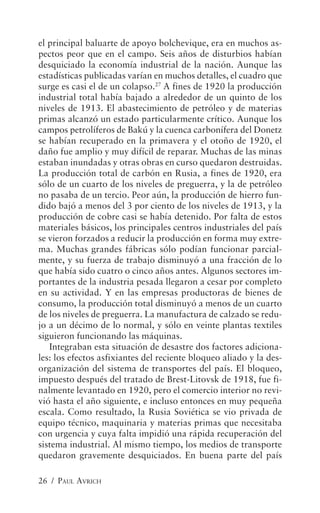 el principal baluarte de apoyo bolchevique, era en muchos as-
pectos peor que en el campo. Seis años de disturbios habían
desquiciado la economía industrial de la nación. Aunque las
estadísticas publicadas varían en muchos detalles, el cuadro que
surge es casi el de un colapso.27 A fines de 1920 la producción
industrial total había bajado a alrededor de un quinto de los
niveles de 1913. El abastecimiento de petróleo y de materias
primas alcanzó un estado particularmente crítico. Aunque los
campos petrolíferos de Bakú y la cuenca carbonífera del Donetz
se habían recuperado en la primavera y el otoño de 1920, el
daño fue amplio y muy difícil de reparar. Muchas de las minas
estaban inundadas y otras obras en curso quedaron destruidas.
La producción total de carbón en Rusia, a fines de 1920, era
sólo de un cuarto de los niveles de preguerra, y la de petróleo
no pasaba de un tercio. Peor aún, la producción de hierro fun-
dido bajó a menos del 3 por ciento de los niveles de 1913, y la
producción de cobre casi se había detenido. Por falta de estos
materiales básicos, los principales centros industriales del país
se vieron forzados a reducir la producción en forma muy extre-
ma. Muchas grandes fábricas sólo podían funcionar parcial-
mente, y su fuerza de trabajo disminuyó a una fracción de lo
que había sido cuatro o cinco años antes. Algunos sectores im-
portantes de la industria pesada llegaron a cesar por completo
en su actividad. Y en las empresas productoras de bienes de
consumo, la producción total disminuyó a menos de un cuarto
de los niveles de preguerra. La manufactura de calzado se redu-
jo a un décimo de lo normal, y sólo en veinte plantas textiles
siguieron funcionando las máquinas.
   Integraban esta situación de desastre dos factores adiciona-
les: los efectos asfixiantes del reciente bloqueo aliado y la des-
organización del sistema de transportes del país. El bloqueo,
impuesto después del tratado de Brest-Litovsk de 1918, fue fi-
nalmente levantado en 1920, pero el comercio interior no revi-
vió hasta el año siguiente, e incluso entonces en muy pequeña
escala. Como resultado, la Rusia Soviética se vio privada de
equipo técnico, maquinaria y materias primas que necesitaba
con urgencia y cuya falta impidió una rápida recuperación del
sistema industrial. Al mismo tiempo, los medios de transporte
quedaron gravemente desquiciados. En buena parte del país

26 / PAUL AVRICH
 