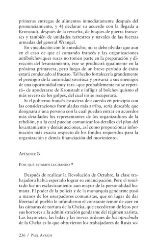 primeras entregas de alimentos inmediatamente después del
pronunciamiento, y 4) declarar su acuerdo con la llegada a
Kronstadt, después de la revuelta, de buques de guerra france-
ses y también de unidades terrestres y navales de las fuerzas
armadas del general Wrangel.
   En vinculación con lo antedicho, no se debe olvidar que aun
en el caso de que el comando francés y las organizaciones
antibolcheviques rusas no tomen parte en la preparación y di-
rección del levantamiento, éste se producirá igualmente en la
próxima primavera, pero luego de un breve período de éxito
estará condenado al fracaso. Tal hecho fortalecería grandemente
el prestigio de la autoridad soviética y privaría a sus enemigos
de una oportunidad muy rara –que probablemente no se repeti-
rá– de apoderarse de Kronstadt e infligir al bolcheviquismo el
más severo de los golpes, del cual no se recuperará.
   Si el gobierno francés estuviera de acuerdo en principio con
las consideraciones formuladas más arriba, sería deseable que
designara a una persona con la cual puedan entrar en acuerdos
más detallados los representantes de los organizadores de la
rebelión, y a la cual puedan comunicar los detalles del plan del
levantamiento y demás acciones, así como proporcionar infor-
mación más exacta respecto de los fondos requeridos para la
organización y demás financiación del movimiento.


APÉNDICE B

POR QUÉ ESTAMOS LUCHANDO *

   Después de realizar la Revolución de Octubre, la clase tra-
bajadora había esperado lograr su emancipación. Pero el resul-
tado fue un esclavizamiento aun mayor de la personalidad hu-
mana. El poder de la policía y de la monarquía gendarme pasó
a manos de los usurpadores comunistas, que en lugar de dar
libertad al pueblo le infundieron el constante temor de caer en
las cámaras de tortura de la Cheka, que excedieron de lejos por
sus horrores a la administración gendarme del régimen zarista.
Las bayonetas, las balas y las torvas órdenes de los oprichniki
de la Cheka es lo que obtuvieron los trabajadores de Rusia so-

236 / PAUL AVRICH
 