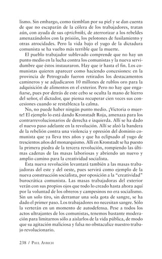 lismo. Sin embargo, como tiemblan por su piel y se dan cuenta
de que no escaparán de la cólera de los trabajadores, tratan
aún, con ayuda de sus oprichniki, de aterrorizar a los rebeldes
amenazándolos con la prisión, los pelotones de fusilamiento y
otras atrocidades. Pero la vida bajo el yugo de la dictadura
comunista se ha vuelto más terrible que la muerte.
   El pueblo trabajador sublevado comprende que no hay un
punto medio en la lucha contra los comunistas y la nueva servi-
dumbre que éstos instauraron. Hay que ir hasta el fin. Los co-
munistas quieren aparecer como haciendo concesiones: en la
provincia de Petrogrado fueron retirados los destacamentos
camineros y se adjudicaron 10 millones de rublos oro para la
adquisición de alimentos en el exterior. Pero no hay que enga-
ñarse, pues por detrás de este cebo se oculta la mano de hierro
del señor, el dictador, que piensa recuperar cien veces sus con-
cesiones cuando se restablezca la calma.
   No, no puede haber ningún punto medio. ¡Victoria o muer-
te! El ejemplo lo está dando Kronstadt Roja, amenaza para los
contrarrevolucionarios de derecha e izquierda. Allí se ha dado
el nuevo paso adelante en la revolución. Allí se alzó la bandera
de la rebelión contra una violencia y opresión del dominio co-
munista que ya lleva tres años y que ha eclipsado al yugo de
trescientos años del monarquismo. Allí en Kronstadt se ha puesto
la primera piedra de la tercera revolución, rompiendo las últi-
mas cadenas de las masas laboriosas y abriendo un nuevo y
amplio camino para la creatividad socialista.
   Esta nueva revolución levantará también a las masas traba-
jadoras del este y del oeste, pues servirá como ejemplo de la
nueva construcción socialista, por oposición a la “creatividad”
burocrática comunista. Las masas trabajadoras del exterior
verán con sus propios ojos que todo lo creado hasta ahora aquí
por la voluntad de los obreros y campesinos no era socialismo.
Sin un solo tiro, sin derramar una sola gota de sangre, se ha
dado el primer paso. Los trabajadores no necesitan sangre. Sólo
la verterán en un momento de autodefensa. Pese a todos los
actos ultrajantes de los comunistas, tenemos bastante modera-
ción para limitarnos sólo a aislarlos de la vida pública, de modo
que su agitación maliciosa y falsa no obstaculice nuestro traba-
jo revolucionario.

238 / PAUL AVRICH
 