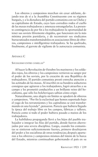 Los obreros y campesinos marchan sin cesar adelante, de-
jando tras de sí a la Asamblea Constituyente con su régimen
burgués, y a la dictadura del partido comunista con su Cheka y
su capitalismo de Estado, cuyo lazo corredizo rodea el cuello
de las masas trabajadoras y amenaza estrangularlas. La presen-
te contingencia da por fin a los trabajadores la oportunidad de
tener sus soviets libremente elegidos, que funcionen sin la más
mínima presión partidaria, y de reconstruir sus sindicatos
burocratizados transformándolos en asociaciones libres de obre-
ros, campesinos e intelligentsia trabajadora. Se ha quebrado,
finalmente, el garrote de vigilante de la autocracia comunista.


APÉNDICE C

SOCIALISMO ENTRE COMILLAS*

   Al hacer la Revolución de Octubre los marineros y los solda-
dos rojos, los obreros y los campesinos vertieron su sangre por
el poder de los soviets, por la creación de una República de
trabajadores. El partido comunista prestó estrecha atención a
las actitudes de las masas. Al inscribir en su bandera seductoras
consignas que agitaron a los trabajadores, logró atraerlos a su
campo y les prometió conducirlos a un brillante reino del So-
cialismo, que sólo los bolcheviques sabían cómo erigir.
   Naturalmente, una alegría sin límites se apoderó de obreros
y campesinos. “Por fin la esclavitud que hemos soportado bajo
el yugo de los terratenientes y los capitalistas se está transfor-
mando en una leyenda”, pensaron. Parecía que hubiera llegado
la época del trabajo libre en los campos, fábricas y talleres.
Parecía como si todo el poder hubiera pasado a manos de los
trabajadores.
   La habilidosa propaganda llevó a los hijos del pueblo tra-
bajador a integrar las filas del partido, donde fueron aherro-
jados por una severa disciplina. Luego, cuando los comunis-
tas se sintieron suficientemente fuertes, primero desalojaron
del poder a los socialistas de otras tendencias; después aparta-
ron a los obreros y campesinos mismos del timón de la barca
del Estado, mientras continuaban gobernando el país en su

                                           KRONSTADT 1921 / 239
 