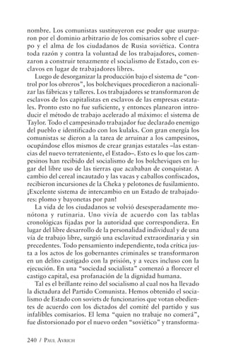 nombre. Los comunistas sustituyeron ese poder que usurpa-
ron por el dominio arbitrario de los comisarios sobre el cuer-
po y el alma de los ciudadanos de Rusia soviética. Contra
toda razón y contra la voluntad de los trabajadores, comen-
zaron a construir tenazmente el socialismo de Estado, con es-
clavos en lugar de trabajadores libres.
   Luego de desorganizar la producción bajo el sistema de “con-
trol por los obreros”, los bolcheviques procedieron a nacionali-
zar las fábricas y talleres. Los trabajadores se transformaron de
esclavos de los capitalistas en esclavos de las empresas estata-
les. Pronto esto no fue suficiente, y entonces planearon intro-
ducir el método de trabajo acelerado al máximo: el sistema de
Taylor. Todo el campesinado trabajador fue declarado enemigo
del pueblo e identificado con los kulaks. Con gran energía los
comunistas se dieron a la tarea de arruinar a los campesinos,
ocupándose ellos mismos de crear granjas estatales –las estan-
cias del nuevo terrateniente, el Estado–. Esto es lo que los cam-
pesinos han recibido del socialismo de los bolcheviques en lu-
gar del libre uso de las tierras que acababan de conquistar. A
cambio del cereal incautado y las vacas y caballos confiscados,
recibieron incursiones de la Cheka y pelotones de fusilamiento.
¡Excelente sistema de intercambio en un Estado de trabajado-
res: plomo y bayonetas por pan!
   La vida de los ciudadanos se volvió desesperadamente mo-
nótona y rutinaria. Uno vivía de acuerdo con las tablas
cronológicas fijadas por la autoridad que correspondiera. En
lugar del libre desarrollo de la personalidad individual y de una
vía de trabajo libre, surgió una esclavitud extraordinaria y sin
precedentes. Todo pensamiento independiente, toda crítica jus-
ta a los actos de los gobernantes criminales se transformaron
en un delito castigado con la prisión, y a veces incluso con la
ejecución. En una “sociedad socialista” comenzó a florecer el
castigo capital, esa profanación de la dignidad humana.
   Tal es el brillante reino del socialismo al cual nos ha llevado
la dictadura del Partido Comunista. Hemos obtenido el socia-
lismo de Estado con soviets de funcionarios que votan obedien-
tes de acuerdo con los dictados del comité del partido y sus
infalibles comisarios. El lema “quien no trabaje no comerá”,
fue distorsionado por el nuevo orden “soviético” y transforma-

240 / PAUL AVRICH
 