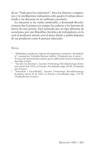 do en “Todo para los comisarios”. Para los obreros y campesi-
nos y la intelligentsia trabajadora sólo queda el trabajo desco-
lorido y sin descanso en un ambiente carcelario.
   La situación se ha vuelto intolerable, y Kronstadt Revolu-
cionaria fue la primera en romper las cadenas y los barrotes de
hierro de esta prisión. Está luchando por un tipo diferente de
socialismo, por una República Soviética de trabajadores, en la
cual el productor mismo será el único dueño y podrá disponer
de sus productos como le parezca adecuado.


NOTAS
* “Dokladnaia zapiska po voprosu ob organizatsii vosstaniia v Kronshtad-
  te”, manuscrito, Columbia Russian Archive. (Traducido por el autor.)
1
  El autor del memorándum supone que la sublevación ocurrirá después de
  derretido el hielo.
* “Za chto my boremsia”, Izvestiia Vremennogo Revoliutsionnogo Komi-
  teta, marzo 8 de 1921, en Pravda o Kronshtadte, págs. 82-84. (Traducido
  por el autor.)
* “Sotsializm v kavyehkakh”, Izvestiia Vremennogo Revoliutsionnogo
  Komiteta, marzo 16 de 1921, en Pravda o Kronshtadte, págs. 172-74.
  (Traducido por el autor.)




                                                KRONSTADT 1921 / 241
 