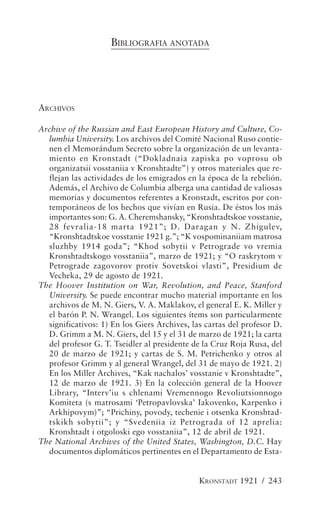 BIBLIOGRAFIA ANOTADA




ARCHIVOS

Archive of the Russian and East European History and Culture, Co-
  lumbia University. Los archivos del Comité Nacional Ruso contie-
  nen el Memorándum Secreto sobre la organización de un levanta-
  miento en Kronstadt (“Dokladnaia zapiska po voprosu ob
  organizatsii vosstaniia v Kronshtadte”) y otros materiales que re-
  flejan las actividades de los emigrados en la época de la rebelión.
  Además, el Archivo de Columbia alberga una cantidad de valiosas
  memorias y documentos referentes a Kronstadt, escritos por con-
  temporáneos de los hechos que vivían en Rusia. De éstos los más
  importantes son: G. A. Cheremshansky, “Kronshtadtskoe vosstanie,
  28 fevralia-18 marta 1921”; D. Daragan y N. Zhigulev,
  “Kronshtadtskoe vosstanie 1921 g.”; “K vospominaniiam matrosa
  sluzhby 1914 goda”; “Khod sobytii v Petrograde vo vremia
  Kronshtadtskogo vosstaniia”, marzo de 1921; y “O raskrytom v
  Petrograde zagovorov protiv Sovetskoi vlasti”, Presidium de
  Vecheka, 29 de agosto de 1921.
The Hoover Institution on War, Revolution, and Peace, Stanford
  University. Se puede encontrar mucho material importante en los
  archivos de M. N. Giers, V. A. Maklakov, el general E. K. Miller y
  el barón P. N. Wrangel. Los siguientes ítems son particularmente
  significativos: 1) En los Giers Archives, las cartas del profesor D.
  D. Grimm a M. N. Giers, del 15 y el 31 de marzo de 1921; la carta
  del profesor G. T. Tseidler al presidente de la Cruz Roja Rusa, del
  20 de marzo de 1921; y cartas de S. M. Petrichenko y otros al
  profesor Grimm y al general Wrangel, del 31 de mayo de 1921. 2)
  En los Miller Archives, “Kak nachalos’ vosstanie v Kronshtadte”,
  12 de marzo de 1921. 3) En la colección general de la Hoover
  Library, “Interv’iu s chlenami Vremennogo Revoliutsionnogo
  Komiteta (s matrosami ‘Petropavlovska’ Iakovenko, Karpenko i
  Arkhipovym)”; “Prichiny, povody, techenie i otsenka Kronshtad-
  tskikh sobytii”; y “Svedeniia iz Petrograda of 12 aprelia:
  Kronshtadt i otgoloski ego vosstaniia”, 12 de abril de 1921.
The National Archives of the United States, Washington, D.C. Hay
  documentos diplomáticos pertinentes en el Departamento de Esta-


                                              KRONSTADT 1921 / 243
 
