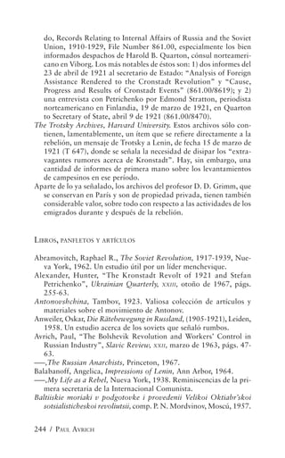 do, Records Relating to Internal Affairs of Russia and the Soviet
  Union, 1910-1929, File Number 861.00, especialmente los bien
  informados despachos de Harold B. Quarton, cónsul norteameri-
  cano en Viborg. Los más notables de éstos son: 1) dos informes del
  23 de abril de 1921 al secretario de Estado: “Analysis of Foreign
  Assistance Rendered to the Cronstadt Revolution” y “Cause,
  Progress and Results of Cronstadt Events” (861.00/8619); y 2)
  una entrevista con Petrichenko por Edmond Stratton, periodista
  norteamericano en Finlandia, 19 de marzo de 1921, en Quarton
  to Secretary of State, abril 9 de 1921 (861.00/8470).
The Trotsky Archives, Harvard University. Estos archivos sólo con-
  tienen, lamentablemente, un ítem que se refiere directamente a la
  rebelión, un mensaje de Trotsky a Lenin, de fecha 15 de marzo de
  1921 (T 647), donde se señala la necesidad de disipar los “extra-
  vagantes rumores acerca de Kronstadt”. Hay, sin embargo, una
  cantidad de informes de primera mano sobre los levantamientos
  de campesinos en ese período.
Aparte de lo ya señalado, los archivos del profesor D. D. Grimm, que
  se conservan en París y son de propiedad privada, tienen también
  considerable valor, sobre todo con respecto a las actividades de los
  emigrados durante y después de la rebelión.


LIBROS, PANFLETOS Y ARTÍCULOS

Abramovitch, Raphael R., The Soviet Revolution, 1917-1939, Nue-
   va York, 1962. Un estudio útil por un líder menchevique.
Alexander, Hunter, “The Kronstadt Revolt of 1921 and Stefan
   Petrichenko”, Ukrainian Quarterly, XXIII, otoño de 1967, págs.
   255-63.
Antonovshchina, Tambov, 1923. Valiosa colección de artículos y
   materiales sobre el movimiento de Antonov.
Anweiler, Oskar, Die Rätebewegung in Russland, (1905-1921), Leiden,
   1958. Un estudio acerca de los soviets que señaló rumbos.
Avrich, Paul, “The Bolshevik Revolution and Workers’ Control in
   Russian Industry”, Slavic Review, XXII, marzo de 1963, págs. 47-
   63.
–––,The Russian Anarchists, Princeton, 1967.
Balabanoff, Angelica, Impressions of Lenin, Ann Arbor, 1964.
–––,My Life as a Rebel, Nueva York, 1938. Reminiscencias de la pri-
   mera secretaria de la Internacional Comunista.
Baltiiskie moriaki v podgotovke i provedenii Velikoi Oktiabr’skoi
   sotsialisticheskoi revoliutsii, comp. P. N. Mordvinov, Moscú, 1957.


244 / PAUL AVRICH
 