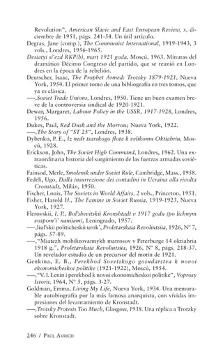 Revolution”, American Slavic and East European Review, X, di-
   ciembre de 1951, págs. 241-54. Un útil artículo.
Degras, Jane (comp.), The Communist International, 1919-1943, 3
   vols., Londres, 1956-1965.
Desiatyi sí’ezd RKP(b), mart 1921 goda, Moscú, 1963. Minutas del
   dramático Décimo Congreso del partido, que se reunió en Lon-
   dres en la época de la rebelión.
Deutscher, Isaac, The Prophet Armed: Trotsky 1879-1921, Nueva
   York, 1954. El primer tomo de una bibliografía en tres tomos, que
   ya es clásica.
–––,Soviet Trade Unions, Londres, 1950. Tiene un buen examen bre-
   ve de la controversia sindical de 1920-1921.
Dewar, Margaret, Labour Policy in the USSR, 1917-1928, Londres,
   1956.
Dukes, Paul, Red Dusk and the Morrow, Nueva York, 1922.
–––,The Story of “ST 25”, Londres, 1938.
Dybenko, P. E., Iz nedr tsarskogo flota k velikomu Oktiabriu, Mos-
   cú, 1928.
Erickson, John, The Soviet High Command, Londres, 1962. Una ex-
   traordinaria historia del surgimiento de las fuerzas armadas sovié-
   ticas.
Fainsod, Merle, Smolensk under Soviet Rule, Cambridge, Mass., 1958.
Fedeli, Ugo, Dalla insurrezione dei contadini in Ucraina alla rivolta
   Cronstadt, Milán, 1950.
Fischer, Louis, The Soviets in World Affairs, 2 vols., Princeton, 1951.
Fisher, Harold H., The Famine in Soviet Russia, 1919-1923, Nueva
   York, 1927.
Flerovskii, I. P., Bol’shevitskü Kronshtadt v 1917 godu (po lichnym
   vospom’i’ naniiam), Leningrado, 1957.
–––,Iiul’skii politicheskii urok’, Proletarskaia Revoliutsiia, 1926, Nº 7,
   págs. 57-89.
–––,“Miatezh mobilizovannykh matrosov v Peterburge 14 oktiabria
   1918 g.”, Proletarskaia Revoliutsüa, 1926, Nº 8, págs. 218-37.
   Un revelador estudio de un precursor del motín de 1921.
Genkina, E. B., Perekhod Sovetskogo gosudarstva k novoi
   ekonomicheskoi politike (1921-1922), Moscú, 1954.
–––,“V. I. Lenin i perekhod k novoi ekonomicheskoi politike”, Voprosy
   Istorii, 1964, Nº 5, págs. 3-27.
Goldman, Emma, Living My Life, Nueva York, 1934. Una memora-
   ble autobiografía por la más famosa anarquista, con vívidas im-
   presiones del levantamiento de Kronstadt.
–––,Trotsky Protests Too Much, Glasgow, 1938. Una réplica a Trotzky
   sobre Kronstadt.


246 / PAUL AVRICH
 