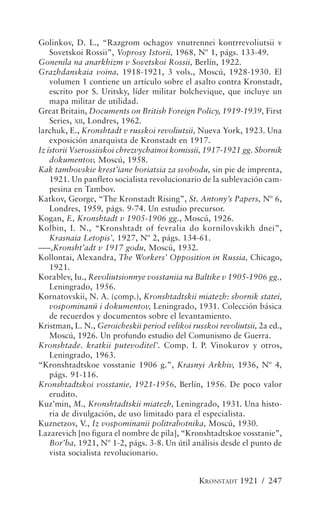 Golinkov, D. L., “Razgrom ochagov vnutrennei kontrrevoliutsii v
    Sovetskoi Rossii”, Voprosy Istorii, 1968, Nº 1, págs. 133-49.
Gonenila na anarkhizm v Sovetskoi Rossii, Berlín, 1922.
Grazhdanskaia voina, 1918-1921, 3 vols., Moscú, 1928-1930. El
    volumen 1 contiene un artículo sobre el asalto contra Kronstadt,
    escrito por S. Uritsky, líder militar bolchevique, que incluye un
    mapa militar de utilidad.
Great Britain, Documents on British Foreign Policy, 1919-1939, First
    Series, XII, Londres, 1962.
larchuk, E., Kronshtadt v russkoi revoliutsii, Nueva York, 1923. Una
    exposición anarquista de Kronstadt en 1917.
Iz ístorii Vserossiiskoi chrezvychainoi komissii, 1917-1921 gg. Sbornik
    dokumentov, Moscú, 1958.
Kak tambovskie krest’iane boriatsia za svobodu, sin pie de imprenta,
    1921. Un panfleto socialista revolucionario de la sublevación cam-
    pesina en Tambov.
Katkov, George, “The Kronstadt Rising”, St. Antony’s Papers, Nº 6,
    Londres, 1959, págs. 9-74. Un estudio precursor.
Kogan, F., Kronshtadt v 1905-1906 gg., Moscú, 1926.
Kolbin, I. N., “Kronshtadt of fevralia do kornilovskikh dnei”,
    Krasnaia Letopis’, 1927, Nº 2, págs. 134-61.
–––,Kronsht’adt v 1917 godu, Moscú, 1932.
Kollontai, Alexandra, The Workers’ Opposition in Russia, Chicago,
    1921.
Korablev, Iu., Revoliutsionnye vosstaniia na Baltike v 1905-1906 gg.,
    Leningrado, 1956.
Kornatovskii, N. A. (comp.), Kronshtadtskii miatezh: sbornik statei,
    vospominanü i dokumentov, Leningrado, 1931. Colección básica
    de recuerdos y documentos sobre el levantamiento.
Kristman, L. N., Geroicheskii period velikoi russkoi revoliutsii, 2a ed.,
    Moscú, 1926. Un profundo estudio del Comunismo de Guerra.
Kronshtade. kratkii putevoditel’. Comp. I. P. Vinokurov y otros,
    Leningrado, 1963.
“Kronshtadtskoe vosstanie 1906 g.”, Krasnyi Arkhiv, 1936, Nº 4,
    págs. 91-116.
Kronshtadtskoi vosstanie, 1921-1956, Berlín, 1956. De poco valor
    erudito.
Kuz’min, M., Kronshtadtskii miatezh, Leningrado, 1931. Una histo-
    ria de divulgación, de uso limitado para el especialista.
Kuznetzov, V., Iz vospominanii politrabotnika, Moscú, 1930.
Lazarevich [no figura el nombre de pila], “Kronshtadtskoe vosstanie”,
    Bor’ba, 1921, Nº 1-2, págs. 3-8. Un útil análisis desde el punto de
    vista socialista revolucionario.


                                                KRONSTADT 1921 / 247
 