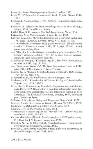 Leites, K., Recent Developments in Russia, Londres, 1922.
Lenin, V. I., Polnoe sobranie sochinenii, 5a ed., 55 vols., Moscú, 1958-
   1965.
Lentsner, L. A., Kronshtadt v 1905-1906 gg.: vospominaniia, Moscú,
   1956.
Leonidov, O., Likvidatsiia Kronshtadtskogo miatezha (mart 1921 g.),
   Moscú, 1939. Un folleto stalinista.
Liddell Hart, B. H. (comp.), The Red Army, Nueva York, 1956.
Lukomskii, A. S., Vospominaniia, 2 vols., Berlín, 1922.
Lur’e M. L. (comp.), “Kronshtadtskie moriaki v iiul’skom vystuplenii
   1917 goda”, Krasnaia Letopis’, 1932, Nº 3, págs. 76-105.
–––,“Kronshtadtskie miatezh 1921 goda v Sovetskoi i beloi literature
   i pechati”, Krasnaia Letopis’, 1931, Nº 2, págs. 225-40. Un útil
   panorama bibliográfico.
–––,“Otsenka Kronshtadtskogo miatezha v proizvedenüakh V. I.
   Lenina”, Krasnaia Letopis’, 1931, Nº 3, págs. 166-75. Aprecia-
   ciones de Lenin acerca de la revuelta.
MacDonald, Dwight, “Kronstadt Again”, The New International,
   octubre de 1939, págs. 315-16.
–––,“Once more: Kronstadt”, The New International, julio de 1938,
   págs. 212-14. Una incisiva réplica a Trotsky.
Macno, N. I., “Pamiati Kronshtadtskogo vosstaniia”, Delo Truda,
   1926, Nº 10, págs. 3-4.
Maximoff, G. P., The Guillotine at Work, Chicago, 1940.
Medvedev, V. K., “Kronshtadt v iiul’skie dni 1917 goda”, Istoricheskie
   Zapiski, XLII, 1953, 262-75.
Mett, Ida, La Commune de Cronstadt: Crépuscule sanglant des So-
   viets, París, 1949. Historia breve, pero bien informada y sutil, des-
   de la perspectiva anarquista. Hay una traducción inglesa un poco
   abreviada: The Kronstadt Commune, Londres, 1967, publicada
   por la Solidarity Press.
Miliukov, P. N., Russia Today and Tomorrow, Nueva York, 1922.
Morizet, André, Chez Lénine et Trotski, Moscou 1921, París, 1922.
Nestroev, G., Maksimalizm i bol’shevizm, Moscú, 1919.
Nikulin, L. V., Tukhachevskii, Moscú, 1964.
“Obrazovanie severo-zapadnogo Pravitel’stva”, Arkhiv russkoi
   revoliutsii, I, 1922, 295-308.
Oktiabr’skii shkval (Moriaki Baltiiskogo flota v 1917 godu), comp.
   P. F. Kudelli e I. V. Egorov, Leningrado, 1927.
Osinskii, N. [V. V. Obolenskii], Gosudarstvennoe regulirovanie
   krest’ianskogo khoziaistva, Moscú, 1920.
Parvilahti, Unto, Beria’s Gardens: A Slave Laborer’s Experiences in
   the Soviet Utopia, Nueva York, 1960.


248 / PAUL AVRICH
 