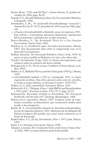 Pearce, Brian, “1921 and All That”, Labour Review, V, octubre-no-
   viembre de 1960, págs. 84-92.
Petrash, V. V., Moriaki Baltiiskogo flota v bor’be za pobedu Oktiabria,
   Leningrado, 1966.
Petrichenko, S. M., “O prichinakh Kronshtadtskogo vosstaniia”,
   Znamia Bor by, Nº 14-15, diciembre de 1925-enero de 1926, págs.
   4-8.
–––,Pravda o Kronshtadtskikh sobytiiakh, sin pie de imprenta, 1921.
   Este trabajo y el precedente presentan importantes exposiciones
   del levantamiento, realizadas por su líder principal.
Petrov-Skitaletz, E., The Kronstadt Thesis for a Free Russian
   Government, Nueva York, 1964.
Poliakov, lu. A., Perekhod k nepu i Sovetskoe krest’ianstvo, Moscú,
   1967. Una documentada obra sobre el campesinado ruso en la
   época del levantamiento.
Pollack, Emanuel, The Kronstadt Rebellion, Nueva York, 1959. Se
   apoya en gran medida en Berkman y en una o dos obras más.
Pravda o Kronshtadte, Praga, 1921. La fuente más importante, que
   contiene todos los números del diario rebelde.
Prokopovitch, S. N., The Economic Condition of Soviet Russia, Lon-
   dres, 1924.
Pukhov, A. S., Baltiiskii Plot na zashchite Petra grade (1919 g.), Moscú,
   1958.
–––,Kronshtadtskü miatezh v 1921 g., Leningrado, 1931. La mejor
   exposición soviética. Esta obra apareció como serie de artículos,
   en forma un poco distinta, en Krasnaia Letopis’, 1930-1931.
Pukhov, G. S., Kak vooruzhalsia Petrograd, Moscú, 1933.
Rabinovich, S. E., “Delegaty 10-go s’ ‘ezda RKP(b) pod Kronshtadtom
   v 1921 godu”, Krasnaia Letopis, 1931, Nº 2, págs. 22-55.
Rabinowitch, Alexander, Prelude to Revolution: The Petrograd
   Bolsheviks and the July 1917 Uprising, Bloomington, 1968.
Rabota eserov zagranitsei, Moscú, 1922. Contiene cartas de expa-
   triados socialistas revolucionarios que recolectaron fondos para
   ayudar a los insurgentes.
Rafail, M. A., Kronshtadtskii miatezh (Iz dnevnika politrabotnika),
   sin pie de imprenta [Jarkov], 1921. Memorias de un delegado del
   Décimo Congreso del partido, que actuó como voluntario en el
   frente de Kronstadt.
Raskol’nikov, F. F., [I1’in], Kronshtadt i Piter v 1917 godu, Moscú,
   1925.
Rotin, I. P., Stranitsa istorii partii, Moscú, 1958.
Schapiro, Leonard, The Communist Party of the Soviet Union, Nue-
   va York, 1960. La mejor historia general del partido.


                                                KRONSTADT 1921 / 249
 