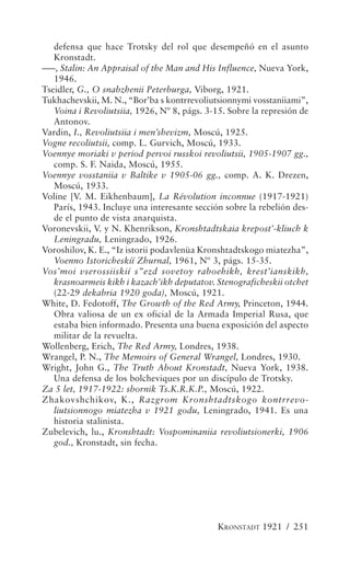 defensa que hace Trotsky del rol que desempeñó en el asunto
   Kronstadt.
–––, Stalin: An Appraisal of the Man and His Influence, Nueva York,
   1946.
Tseidler, G., O snabzhenii Peterburga, Viborg, 1921.
Tukhachevskii, M. N., “Bor’ba s kontrrevoliutsionnymi vosstaniiami”,
   Voina i Revoliutsiia, 1926, Nº 8, págs. 3-15. Sobre la represión de
   Antonov.
Vardin, I., Revoliutsiia i men’shevizm, Moscú, 1925.
Vogne recoliutsii, comp. L. Gurvich, Moscú, 1933.
Voennye moriaki v period pervoi russkoi revoliutsii, 1905-1907 gg.,
   comp. S. F. Naida, Moscú, 1955.
Voennye vosstaniia v Baltike v 1905-06 gg., comp. A. K. Drezen,
   Moscú, 1933.
Voline [V. M. Eikhenbaum], La Révolution inconnue (1917-1921)
   París, 1943. Incluye una interesante sección sobre la rebelión des-
   de el punto de vista anarquista.
Voronevskii, V. y N. Khenrikson, Kronshtadtskaia krepost’-kliuch k
   Leningradu, Leningrado, 1926.
Voroshilov, K. E., “Iz istorii podavlenüa Kronshtadtskogo miatezha”,
   Voenno Istoricheskíí Zhurnal, 1961, Nº 3, págs. 15-35.
Vos’moi vserossiiskií s”ezd sovetoy raboehikh, krest’ianskikh,
   krasnoarmeis kikh i kazach’ikh deputatov. Stenograficheskii otchet
   (22-29 dekabria 1920 goda), Moscú, 1921.
White, D. Fedotoff, The Growth of the Red Army, Princeton, 1944.
   Obra valiosa de un ex oficial de la Armada Imperial Rusa, que
   estaba bien informado. Presenta una buena exposición del aspecto
   militar de la revuelta.
Wollenberg, Erich, The Red Army, Londres, 1938.
Wrangel, P. N., The Memoirs of General Wrangel, Londres, 1930.
Wright, John G., The Truth About Kronstadt, Nueva York, 1938.
   Una defensa de los bolcheviques por un discípulo de Trotsky.
Za 5 let, 1917-1922: sbornik Ts.K.R.K.P., Moscú, 1922.
Zhakovshchikov, K., Razgrom Kronshtadtskogo kontrrevo-
   liutsionnogo miatezha v 1921 godu, Leningrado, 1941. Es una
   historia stalinista.
Zubelevich, lu., Kronshtadt: Vospominaniia revoliutsionerki, 1906
   god., Kronstadt, sin fecha.




                                              KRONSTADT 1921 / 251
 