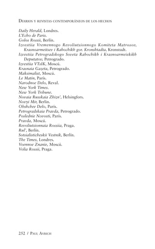 DIARIOS Y REVISTAS CONTEMPORÁNEOS DE LOS HECHOS

Daily Herald, Londres.
L’Echo de Paris.
Golos Rossii, Berlín.
Izvestiia Vremennogo Revoliutsionnogo Komiteta Matrosov,
   Krasnoarmeitsev i Rabochikh gor. Kronshtadta, Kronstadt.
Izvestiia Petrogradskogo Soveta Rabochikh i Krasnoarmeiskikh
   Deputatov, Petrogrado.
Izvestiia VTsIK, Moscú.
Krasnaia Gazeta, Petrogrado.
Maksimalist, Moscú.
Le Matin, París.
Narodnoe Delo, Reval.
New York Times.
New York Tribune.
Novaia Russkaia Zhizn’, Helsingfors.
Novyi Mir, Berlin.
Obshchee Delo, París.
Petrogradskaia Pravda, Petrogrado.
Poslednie Novosti, París.
Pravda, Moscú.
Revoliutsionnaia Rossiia, Praga.
Rul’, Berlín.
Sotsialisticheskii Vestnik, Berlín.
The Times, Londres.
Voennoe Znanie, Moscú.
Volia Rossii, Praga.




252 / PAUL AVRICH
 