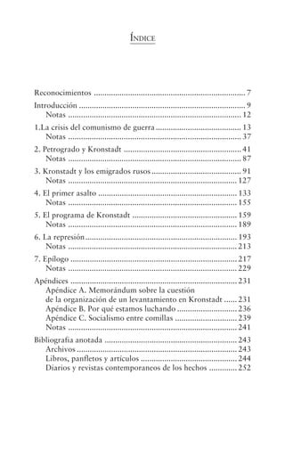 ÍNDICE




Reconocimientos ....................................................................... 7
Introducción .............................................................................. 9
    Notas ................................................................................. 12
1.La crisis del comunismo de guerra ........................................ 13
   Notas ................................................................................. 37
2. Petrogrado y Kronstadt ....................................................... 41
    Notas ................................................................................. 87
3. Kronstadt y los emigrados rusos .......................................... 91
    Notas ............................................................................... 127
4. El primer asalto ................................................................. 133
    Notas ............................................................................... 155
5. El programa de Kronstadt ................................................. 159
    Notas ............................................................................... 189
6. La represión ....................................................................... 193
    Notas ............................................................................... 213
7. Epílogo .............................................................................. 217
    Notas ............................................................................... 229
Apéndices .............................................................................. 231
  Apéndice A. Memorándum sobre la cuestión
  de la organización de un levantamiento en Kronstadt ...... 231
  Apéndice B. Por qué estamos luchando ............................ 236
  Apéndice C. Socialismo entre comillas ............................. 239
  Notas ............................................................................... 241
Bibliografia anotada .............................................................. 243
   Archivos ........................................................................... 243
   Libros, panfletos y artículos ............................................. 244
   Diarios y revistas contemporaneos de los hechos ............. 252
 