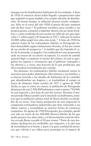 trueque con los hambrientos habitantes de las ciudades. A fines
de 1920 el comercio ilícito había llegado a proporciones tales
que suplantó en gran medida a los canales oficiales de distribu-
ción. Al mismo tiempo, la inflación alcanzó niveles vertigino-
sos. Sólo en el curso del año 1920 el precio del pan aumentó
más de diez veces.31 El gobierno soviético, para atender a sus
propios gastos, comenzó a imprimir dinero con un ritmo frené-
tico, y como resultado de esta acción un rublo de oro que equi-
valía a 7 rublos papel y 85 kopecks en 1917, valía por lo menos
10.000 rublos papel tres años más tarde.32 A fines de 1920 los
salarios reales de los trabajadores fabriles en Petrogrado ha-
bían descendido, según estimaciones oficiales, al 8,6 por ciento
de sus niveles de preguerra.33 A medida que iba bajando el va-
lor de la moneda, se pagaba a los trabajadores una proporción
cada vez mayor de su salario en especies. La ración de comida
(payok) llegó a constituir el núcleo del salario, al cual se agre-
gaban los zapatos y vestimentas que el gobierno entregaba a
los obreros y, a veces, una fracción de lo que producían, que
ellos trocaban normalmente por comida.
   No obstante, los trabajadores fabriles raramente tenían lo
necesario para poder alimentarse ellos mismos y sus familias, y
se fueron uniendo a las oleadas de habitantes de las ciudades
que abandonaban sus hogares y se trasladaban al campo en
busca de alimento. Entre octubre de 1917 y agosto de 1920
(fecha en que se tomó un censo), la población de Petrogrado
disminuyó de casi 2.500.000 habitantes a más o menos 750.000,
lo cual equivale a una baja de casi dos tercios. Durante el mis-
mo período Moscú perdió casi la mitad de sus habitantes, mien-
tras que la población urbana total de Rusia declinó en alrede-
dor de un tercio. Una buena proporción de esta migración la
componían trabajadores industriales que iban volviendo a sus
aldeas nativas y reanudaban su anterior forma de existencia
campesina. En agosto de 1920 Petrogrado, por ejemplo, quedó
con sólo un tercio de los 300.000 obreros fabriles de los que
podía jactarse tres años antes, y el decrecimiento total de obre-
ros en toda Rusia excedió el 50 por ciento.34 Parte de esta dra-
mática declinación era atribuible, por supuesto, a la alta tasa
de mortalidad en el frente, y parte a la gran cantidad de perso-
nas que volvían a sus aldeas para participar en el reparto de

28 / PAUL AVRICH
 