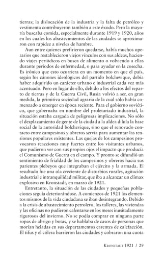 tierras; la dislocación de la industria y la falta de petróleo y
vestimenta contribuyeron también a este éxodo. Pero la mayo-
ría buscaba comida, especialmente durante 1919 y 1920, años
en los cuales los abastecimientos de las ciudades se aproxima-
ron con rapidez a niveles de hambre.
   Aun entre quienes prefirieron quedarse, había muchos ope-
rarios que restablecieron viejos vínculos con sus aldeas, hacien-
do viajes periódicos en busca de alimento o volviendo a ellas
durante períodos de enfermedad, o para ayudar en la cosecha.
Es irónico que esto ocurriera en un momento en que el país,
según los cánones ideológicos del partido bolchevique, debía
haber adquirido un carácter urbano e industrial cada vez más
acentuado. Pero en lugar de ello, debido a los efectos del repar-
to de tierras y de la Guerra Civil, Rusia volvió a ser, en gran
medida, la primitiva sociedad agraria de la cual sólo había co-
menzado a emerger en época reciente. Para el gobierno soviéti-
co, que gobernaba en nombre del proletariado industrial, la
situación estaba cargada de peligrosas implicaciones. No sólo
el desplazamiento de gente de la ciudad a la aldea diluía la base
social de la autoridad bolchevique, sino que el renovado con-
tacto entre campesinos y obreros servía para aumentar las ten-
siones populares existentes. Las quejas de los campesinos pro-
vocaron reacciones muy fuertes entre los visitantes urbanos,
que pudieron ver con sus propios ojos el impacto que producía
el Comunismo de Guerra en el campo. Y pronto se difundió un
sentimiento de frialdad de los campesinos y obreros hacia sus
parientes plebeyos que integraban el ejército y la armada. El
resultado fue una ola creciente de disturbios rurales, agitación
industrial e intranquilidad militar, que iba a alcanzar un clímax
explosivo en Kronstadt, en marzo de 1921.
   Entretanto, la situación de las ciudades y pequeñas pobla-
ciones seguía deteriorándose. A comienzos de 1921 los elemen-
tos mismos de la vida ciudadana se iban desintegrando. Debido
a la crisis de abastecimiento petrolero, los talleres, las viviendas
y las oficinas no pudieron calentarse en los meses inusitadamente
rigurosos del invierno. No se podía comprar en ninguna parte
ropas de abrigo y botas, y se hablaba de casos de personas que
morían heladas en sus departamentos carentes de calefacción.
El tifus y el cólera barrieron las ciudades y cobraron una cuota

                                              KRONSTADT 1921 / 29
 