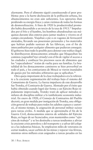 alarmante. Pero el alimento siguió constituyendo el peor pro-
blema: pese a la fuerte declinación de la población urbana, los
abastecimientos no eran aún suficientes. Los operarios iban
perdiendo su energía física y caían víctimas de todas las formas
de desmoralización. A fines de 1920 la productividad prome-
dio había descendido a un tercio de la tasa de 1913.35 Impulsa-
dos por el frío y el hambre, los hombres abandonaban sus má-
quinas durante días enteros para juntar madera y víveres en el
campo circundante. Viajaban a pie o en vagones de ferrocarril
atestados, llevando sus posesiones personales y los materiales
que habían podido sustraer de las fábricas, con el fin de
intercambiarlos por cualquier alimento que pudieran conseguir.
El gobierno hizo todo lo posible para detener este tráfico ilegal.
Se distribuyeron destacamentos armados que bloqueaban los
caminos (zagraditel’nye otriady) con el fin de vigilar el acceso a
las ciudades y confiscar los preciosos sacos de alimentos que
los “especuladores” traían de vuelta para sus familias. La bru-
talidad de los destacamentos camineros se hizo proverbial en
todo el país, y los comisariatos de Moscú se vieron inundados
de quejas por los métodos arbitrarios que se aplicaban.36
   Otra queja importante de la clase trabajadora era la referen-
te a la creciente regimentación del trabajo bajo el sistema del
Comunismo de Guerra. La fuerza impulsora de este desarrollo
fue Trotsky, el Comisario de Guerra. Alentado por el éxito que
había obtenido cuando logró dar forma a un Ejército Rojo rá-
pidamente improvisado, Trotsky trató de aplicar métodos si-
milares de disciplina militar a la tambaleante economía indus-
trial. En enero de 1920, el Consejo de Comisarios del Pueblo
decretó, en gran medida por instigación de Trotsky, una obliga-
ción general de trabajo para todos los adultos capaces y autori-
zó, al mismo tiempo, la asignación de personal militar ocioso
para tareas civiles. A medida que se aproximaba el fin de la
Guerra Civil, destacamentos enteros de soldados del Ejército
Rojo, en lugar de ser licenciados, eran mantenidos como “ejér-
citos de trabajo” y se los destinaba a tareas tendientes a aliviar
la creciente crisis petrolera y del transporte y a salvar del colap-
so a las industrias básicas. Se emplearon miles de veteranos en
cortar madera, sacar carbón de las minas y reparar vías férreas,
mientras otros millares eran asignados a tareas pesadas en las

30 / PAUL AVRICH
 