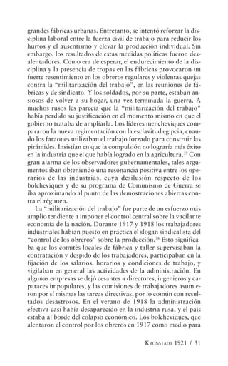 grandes fábricas urbanas. Entretanto, se intentó reforzar la dis-
ciplina laboral entre la fuerza civil de trabajo para reducir los
hurtos y el ausentismo y elevar la producción individual. Sin
embargo, los resultados de estas medidas políticas fueron des-
alentadores. Como era de esperar, el endurecimiento de la dis-
ciplina y la presencia de tropas en las fábricas provocaron un
fuerte resentimiento en los obreros regulares y violentas quejas
contra la “militarización del trabajo”, en las reuniones de fá-
bricas y de sindicato. Y los soldados, por su parte, estaban an-
siosos de volver a su hogar, una vez terminada la guerra. A
muchos rusos les parecía que la “militarización del trabajo”
había perdido su justificación en el momento mismo en que el
gobierno trataba de ampliarla. Los líderes mencheviques com-
pararon la nueva regimentación con la esclavitud egipcia, cuan-
do los faraones utilizaban el trabajo forzado para construir las
pirámides. Insistían en que la compulsión no lograría más éxito
en la industria que el que había logrado en la agricultura.37 Con
gran alarma de los observadores gubernamentales, tales argu-
mentos iban obteniendo una resonancia positiva entre los ope-
rarios de las industrias, cuya desilusión respecto de los
bolcheviques y de su programa de Comunismo de Guerra se
iba aproximando al punto de las demostraciones abiertas con-
tra el régimen.
    La “militarización del trabajo” fue parte de un esfuerzo más
amplio tendiente a imponer el control central sobre la vacilante
economía de la nación. Durante 1917 y 1918 los trabajadores
industriales habían puesto en práctica el slogan sindicalista del
“control de los obreros” sobre la producción.38 Esto significa-
ba que los comités locales de fábrica y taller supervisaban la
contratación y despido de los trabajadores, participaban en la
fijación de los salarios, horarios y condiciones de trabajo, y
vigilaban en general las actividades de la administración. En
algunas empresas se dejó cesantes a directores, ingenieros y ca-
pataces impopulares, y las comisiones de trabajadores asumie-
ron por sí mismas las tareas directivas, por lo común con resul-
tados desastrosos. En el verano de 1918 la administración
efectiva casi había desaparecido en la industria rusa, y el país
estaba al borde del colapso económico. Los bolcheviques, que
alentaron el control por los obreros en 1917 como medio para

                                            KRONSTADT 1921 / 31
 