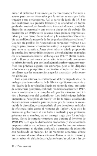 minar al Gobierno Provisional, se vieron entonces forzados a
actuar para no ser devorados por la misma marea que había
tragado a sus predecesores. Así, a partir de junio de 1918 se
nacionalizaron las grandes fábricas y se abandonó en forma
gradual el control por los obreros, instaurándose en cambio la
dirección unipersonal y una estricta disciplina de trabajo. En
noviembre de 1920 cuatro de cada cinco grandes empresas es-
taban ya bajo dirección individual, y la nacionalización se ha-
bía extendido a la mayoría de las pequeñas fábricas y talleres.39
Cuando era posible, los “especialistas burgueses” volvían a sus
cargos para proveer el asesoramiento y la supervisión técnica
que tanto se requerían. Antes de terminar el año la proporción
de empleados burocráticos respecto de trabajadores manuales
era de aproximadamente el doble que en 1917.40 Había comen-
zado a florecer una nueva burocracia. Se trataba de un conjun-
to mixto, formado por personal administrativo veterano y neó-
fitos sin práctica alguna; sin embargo, pese a las dispares
valoraciones y perspectivas que tenían, compartían intereses
peculiares que les eran propios y que los apartaban de los obre-
ros del taller.
   Para estos últimos, la restauración del enemigo de clase en
un lugar dominante dentro de la fábrica significó una traición a
los ideales de la revolución. Según su punto de vista, su sueño
de democracia proletaria, realizado momentáneamente en 1917,
les era arrebatado para reemplazarlo por los métodos coerciti-
vos y burocráticos del capitalismo. Los bolcheviques habían
impuesto la “disciplina de hierro” en las fábricas, establecido
destacamentos armados para imponer por la fuerza la volun-
tad de la dirección, y contemplado el uso de odiosos métodos
de eficiencia tales como el “sistema de Taylor”. Que esto lo
hiciera un gobierno en el que habían confiado y que pretendía
gobernar en su nombre, era un amargo trago para los trabaja-
dores. No es de extrañar entonces que durante el invierno de
1920-1921, en que la dislocación económica y social alcanzó
un punto crítico, no pudieran ya silenciarse las murmuraciones
de descontento, ni siquiera apelando a amenazas de expulsión
con pérdida de las raciones. En las reuniones de fábrica, donde
los oradores denunciaban en tono colérico la militarización y
burocratización de la industria, las referencias críticas a las co-

32 / PAUL AVRICH
 