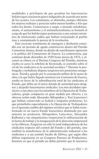 modidades y privilegios de que gozaban los funcionarios
bolcheviques suscitaron gritos indignados de acuerdo por parte
de los oyentes. Los comunistas, se afirmaba, siempre obtenían
los mejores trabajos y parecían sufrir menos hambre y frío que
todos los demás. Comenzaron a surgir, a menudo simultánea-
mente, el antisemitismo y el antiintelectualismo; se formuló el
cargo de que los bolcheviques pertenecían a una estirpe extran-
jera de intelectuales judíos que habían traicionado al pueblo
ruso y contaminado la pureza de la revolución.
    Este creciente sentimiento de amargura y desilusión coinci-
dió con un período de aguda controversia dentro del Partido
Comunista mismo, donde no dejaba de manifestarse oposición
a la política del Comunismo de Guerra. La controversia, que
continuó desde diciembre de 1920 hasta marzo de 1921, y al-
canzó su clímax en el Décimo Congreso del Partido, mientras
estaba en curso la rebelión de Kronstadt, se centraba sobre el
rol de los sindicatos en la sociedad soviética.41 Durante la pro-
longada y turbulenta disputa surgieron tres posiciones antagó-
nicas. Trotsky, guiado por la concepción militar de la mano de
obra a la que había llegado mientras era Comisario de Guerra,
estaba en favor de la subordinación total de los sindicatos al
Estado, que debía ser el único dotado de autoridad para desig-
nar y despedir funcionarios sindicales. Los más decididos opo-
sitores a este plan eran los miembros de la Oposición de Traba-
jadores, grupo compuesto en gran medida por obreros y ex
obreros (sobre todo Alexander Shliapnikov y Yuri Lutovinov)
que habían conservado su lealtad y simpatías proletarias. Lo
que perturbaba especialmente a la Oposición de Trabajadores
era el aparente cambio del régimen soviético que se había trans-
formado en un nuevo Estado burocrático dominado por una
minoría no proletaria. Shliapnikov, Lutovinov, Alexandra
Kollontai y sus simpatizantes vituperaron la militarización de
la fuerza de trabajo y la inauguración de la dirección unipersonal
en las fábricas. Exigieron no sólo la total independencia de los
sindicatos respecto del control del Estado y del partido, sino
también la transferencia de la administración industrial a los
sindicatos y a sus comités locales de fábrica, que según ellos
debían organizarse en un Congreso Panruso de Productores.
Insistían en que el partido no debía permitir que la iniciativa

                                            KRONSTADT 1921 / 33
 