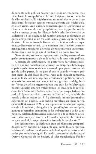 dominante de la política bolchevique siguió orientándose, más
bien, hacia la compulsión y el control rígido. Como resultado
de ello, se desarrolló rápidamente un sentimiento de amargo
desaliento. Éste era el sentimiento que constituía el núcleo de la
crisis en curso. Aun quienes concebían que el Comunismo de
Guerra había servido a un propósito necesario, que durante la
lucha a muerte contra los Blancos había salvado al ejército de
la derrota y a las ciudades del hambre, estaban convencidos de
que la compulsión ya no tenía utilidad alguna. Según su punto
de vista, el Comunismo de Guerra no había sido nada más que
un expediente temporario para enfrentar una situación de emer-
gencia; como programa de época de paz constituía un tremen-
do fracaso y una carga que el pueblo ya no podía tolerar.
   No obstante, los bolcheviques no estaban dispuestos a dero-
garlo, como tampoco a dejar de sofocar a la oposición política.
   A manera de justificación, los portavoces partidarios insis-
tían en que aún no había transcurrido la emergencia bélica, que
el país seguía estando aislado y acosado por poderosos enemi-
gos de todas partes, listos para el asalto cuando vieran el pri-
mer signo de debilidad interna. Pero cada medida represiva,
aunque la dictara una urgencia económica o política, minaba
aún más las pretensiones democráticas e igualitarias del gobier-
no. Voces de crítica argumentaban que eran los bolcheviques
mismos quienes estaban traicionando los ideales de la revolu-
ción. Para Alexander Berkman, líder anarquista que había apo-
yado al régimen soviético durante la Guerra Civil, se había ab-
jurado de los eslogans de 1917 y pisoteado las más entrañables
esperanzas del pueblo. La injusticia prevalecía en todas partes,
escribió Berkman en 1921, y una supuesta necesidad servía para
encubrir la traición, el engaño y la opresión; los bolcheviques,
aunque gobernaban en nombre de los trabajadores y de los cam-
pesinos, estaban destruyendo la iniciativa y la confianza de és-
tos en sí mismos, elementos de los cuales dependía el crecimien-
to y, en verdad, la supervivencia misma de la revolución.44
   Los sentimientos de Berkman eran ampliamente comparti-
dos por otros sectores de izquierda que, como los anarquistas,
habían sido rudamente dejados de lado después de la toma del
poder por los bolcheviques. En un discurso pronunciado ante el
Octavo Congreso de los Soviets, el líder menchevique Feodor

                                            KRONSTADT 1921 / 35
 