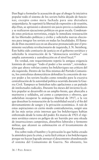 Dan llegó a formular la acusación de que al ahogar la iniciativa
popular todo el sistema de los soviets había dejado de funcio-
nar, excepto como mera fachada para una dictadura
unipartidaria. Se suprimió la libertad de expresión o de reunión,
dijo Dan, se aprisionó o desterró sin juicio previo a ciudadanos
y se realizaron ejecuciones políticas en gran escala. Condenan-
do estas prácticas terroristas, exigía la inmediata restauración
de las libertades políticas y civiles y solicitaba nuevas eleccio-
nes para integrar los soviets en todas las localidades. El llama-
do de Dan encontró eco en un discurso pronunciado por el pro-
minente socialista revolucionario de izquierda, I. N. Steinberg.
Éste había sido comisario de justicia en el gobierno soviético y
solicitaba la resurrección de la “democracia soviética” con
amplia autonomía y autodirección en el nivel local.45
   En verdad, este requerimiento repetía la antigua exigencia
leninista de entregar “todo el poder a los soviets”, reivindica-
ción que ahora volvían contra los bolcheviques sus críticos del
ala izquierda. Dentro de las filas mismas del Partido Comunis-
ta, los centralistas democráticos defendían la concesión de ma-
yor poder a los soviets locales como remedio para la excesiva
centralización de la autoridad política ocurrida durante la Gue-
rra Civil. Tampoco se limitaban tales apelaciones a un puñado
de intelectuales radicales. Durante los meses del invierno la có-
lera popular se desarrolló en un amplio frente, que abarcaba a
marineros y soldados, así como a campesinos y obreros, que
anhelaban recuperar la anárquica libertad de 1917, a la vez
que deseaban la restauración de la estabilidad social y el fin del
derramamiento de sangre y la privación económica. A raíz de
estas aspiraciones en cierto modo contradictorias, surgió una
de las más serias crisis internas que los bolcheviques habían
enfrentado desde la toma del poder. En marzo de 1921 el régi-
men soviético estuvo en peligro de ser barrido por una oleada
de insurrecciones campesinas, disturbios laborales y fermento
militar, que alcanzó su culminación en el levantamiento de
Kronstadt.
   Era sobre todo el hambre y la privación lo que había creado
la atmósfera para la crisis, y sería fácil criticar a los bolcheviques
porque no hayan logrado atenuar el descontento abandonando
el sistema del Comunismo de Guerra. No obstante, los

36 / PAUL AVRICH
 