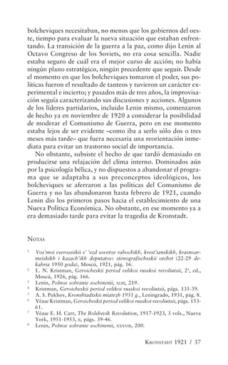 bolcheviques necesitaban, no menos que los gobiernos del oes-
te, tiempo para evaluar la nueva situación que estaban enfren-
tando. La transición de la guerra a la paz, como dijo Lenin al
Octavo Congreso de los Soviets, no era cosa sencilla. Nadie
estaba seguro de cuál era el mejor curso de acción; no había
ningún plano estratégico, ningún precedente que seguir. Desde
el momento en que los bolcheviques tomaron el poder, sus po-
líticas fueron el resultado de tanteos y tuvieron un carácter ex-
perimental e incierto; y pasados más de tres años, la improvisa-
ción seguía caracterizando sus discusiones y acciones. Algunos
de los líderes partidarios, incluido Lenin mismo, comenzaron
de hecho ya en noviembre de 1920 a considerar la posibilidad
de moderar el Comunismo de Guerra, pero en ese momento
estaba lejos de ser evidente –como iba a serlo sólo dos o tres
meses más tarde– que fuera necesaria una reorientación inme-
diata para evitar un trastorno social de importancia.
    No obstante, subsiste el hecho de que tardó demasiado en
producirse una relajación del clima interno. Dominados aún
por la psicología bélica, y no dispuestos a abandonar el progra-
ma que se adaptaba a sus preconceptos ideológicos, los
bolcheviques se aferraron a las políticas del Comunismo de
Guerra y no las abandonaron hasta febrero de 1921, cuando
Lenin dio los primeros pasos hacia el establecimiento de una
Nueva Política Económica. No obstante, en ese momento ya a
era demasiado tarde para evitar la tragedia de Kronstadt.


NOTAS
1
    Vos’moi vserossiikii s’ ‘ezd sovetov rabochikh, krest’ianskikh, krasnoar-
    meiskikh i kazach’ikh deputatov: stenografischeskii otchet (22-29 de-
    kabria 1950 goda), Moscú, 1921, pág. 16.
2
    L. N. Kristman, Geroicheskii period velikoi russkoi revoliutsii, 2ª, ed.,
    Moscú, 1926, pág. 166.
3
    Lenin, Polnoe sobranie sochinenii, XLIII, 219.
4
    Kristman, Geroicheskii period velikoi russkoi revoliutsii, págs. 135-39.
5
    A. S. Pukhov, Kronshtadtskii miatezh 1951 g., Leningrado, 1931, pág. 8.
6
    Véase Kristman, Geroicheskii period velikoi russkoi revoliutsii, págs. 153-
    61.
7
    Véase E. H. Carr, The Bolshevik Revolution, 1917-1923, 3 vols., Nueva
    York, 1951-1953, II, págs. 39-46.
8
    Lenin, Polnoe sobranie sochinenii, XXXVIII, 200.


                                                     KRONSTADT 1921 / 37
 