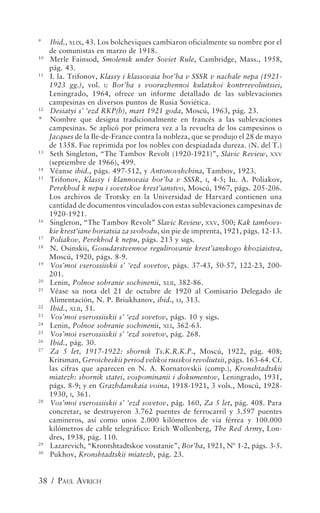 9
   Ibid., XLIX, 43. Los bolcheviques cambiaron oficialmente su nombre por el
   de comunistas en marzo de 1918.
10
   Merle Fainsod, Smolensk under Soviet Rule, Cambridge, Mass., 1958,
   pág. 43.
11
   I. la. Trifonov, Klassy i klassovaia bor’ba v SSSR v nachale nepa (1921-
   1923 gg.), vol. I: Bor’ba s vooruzhennoi kulatskoi kontrrevoliutsiei,
   Leningrado, 1964, ofrece un informe detallado de las sublevaciones
   campesinas en diversos puntos de Rusia Soviética.
12
   Desiatyi s’ ‘ezd RKP(b), mart 1921 goda, Moscú, 1963, pág. 23.
* Nombre que designa tradicionalmente en francés a las sublevaciones
   campesinas. Se aplicó por primera vez a la revuelta de los campesinos o
   Jacques de la Ile-de-France contra la nobleza, que se produjo el 28 de mayo
   de 1358. Fue reprimida por los nobles con despiadada dureza. (N. del T.)
13
   Seth Singleton, “The Tambov Revolt (1920-1921)”, Slavic Review, XXV
   (septiembre de 1966), 499.
14
   Véanse ibid., págs. 497-512, y Antonovshchina, Tambov, 1923.
15
   Trifonov, Klassy i klannovaia bor’ba v SSSR, I, 4-5; Iu. A. Poliakov,
   Perekhod k nepu i sovetskoe krest’ianstvo, Moscú, 1967, págs. 205-206.
   Los archivos de Trotsky en la Universidad de Harvard contienen una
   cantidad de documentos vinculados con estas sublevaciones campesinas de
   1920-1921.
16
   Singleton, “The Tambov Revolt” Slavic Review, XXV, 500; Kak tambovs-
   kie krest’iane boriatsia za svobodu, sin pie de imprenta, 1921, págs. 12-13.
17
   Poliakov, Perekhod k nepu, págs. 213 y sigs.
18
   N. Osinskii, Gosudarstvennoe regulirovanie krest’ianskogo khoziaistva,
   Moscú, 1920, págs. 8-9.
19
   Vos’moi vserossiiskii s’ ‘ezd sovetov, págs. 37-43, 50-57, 122-23, 200-
   201.
20
   Lenin, Polnoe sobranie sochinenii, XLII, 382-86.
21
   Véase su nota del 21 de octubre de 1920 al Comisario Delegado de
   Alimentación, N. P. Briukhanov, ibid., LI, 313.
22
   Ibid., XLII, 51.
23
   Vos’moi vserossiiskii s’ ‘ezd sovetov, págs. 10 y sigs.
24
   Lenin, Polnoe sobranie sochinenii, XLI, 362-63.
25
   Vos’moi vserossiiskii s’ ‘ezd sovetov, pág. 268.
26
   Ibid., pág. 30.
27
   Za 5 let, 1917-1922: sbornik Ts.K.R.K.P., Moscú, 1922, pág. 408;
   Kritsman, Geroicheskii period velikoi russkoi revoliutsii, págs. 163-64. Cf.
   las cifras que aparecen en N. A. Kornatovskii (comp.), Kronshtadtskii
   miatezh: sbornik statei, vospominanii i dokumentov, Leningrado, 1931,
   págs. 8-9; y en Grazhdanskaia voina, 1918-1921, 3 vols., Moscú, 1928-
   1930, I, 361.
28
   Vos’moi vserossiiskii s’ ‘ezd sovetov, pág. 160, Za 5 let, pág. 408. Para
   concretar, se destruyeron 3.762 puentes de ferrocarril y 3.597 puentes
   camineros, así como unos 2.000 kilómetros de vía férrea y 100.000
   kilómetros de cable telegráfico: Erich Wollenberg, The Red Army, Lon-
   dres, 1938, pág. 110.
29
   Lazarevich, “Krontshtadtskoe vosstanie”, Bor’ba, 1921, Nº 1-2, págs. 3-5.
30
   Pukhov, Kronshtadtskii miatezh, pág. 23.


38 / PAUL AVRICH
 