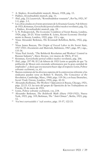 31
     A. Slepkov, Kronshtadtskii miatezh, Moscú, 1928, pág. 13.
32
     Pukhov, Kronshtadtskii miatezh, pág. 11.
33
     Ibid., pág. 23; Lazarevich, “Kronshtadtskoe vosstanie”, Bor’ba, 1921, Nº
     1-2, págs. 3-5.
34
     Las cifras citadas en el texto provienen de la Krasnaia Gazeta, 9 de febrero
     de 1921; Kritsman, Geroicheskii period velikoi russkoi revoliutsii, pág. 52;
     y Pukhov, Kronshtadtskii miatezh, pág. 19.
35
     S. N. Prokopovitch, The Economic Condition of Soviet Russia, Londres,
     1924, págs. 20-25. Véase también K. Leites, Recent Economic Develop-
     ments in Russia, Londres, 1922, págs. 131 y sigs.
36
     Véase Alexander Berkman, The Kronstadt Rebellion, Berlín, 1922, pág.
     10.
37
     Véase James Bunyan, The Origin of Forced Labor in the Soviet State,
     1917-1921: Documents and Materials, Baltimore, 1967, págs. 89 y sigs.,
     135-36.
38
     Véase Paul Avrich, “The Bolshevik Revolution and Workers’ Control in
     Russian Industry”, Slavic Review, XXII (marzo de 1963), 47-63.
39
     Kristman, Geroicheskii period velikoi russkoi revoliutsii, pág. 206.
40
     Ibid., págs. 297-98. El 2 de febrero de 1921 Lenin se quejaba de que “la
     población de Moscú está creciendo sobremanera por la gran cantidad de
     empleados”, y decía que era necesario hacer algo al respecto: Lenin, Polnoe
     sobranie sochinenii, LII, 65.
41
     Buenos exámenes de los diversos aspectos de la controversia referente a los
     sindicatos pueden verse en Robert V. Daniels, The Conscience of the
     Revolution, Cambridge, Mass., 1960, págs. 119-36; y en Isaac Deutscher,
     Soviet Trade Unions, Londres, 1950, págs. 42-52.
42
     Alexandra Kollontai, The Workers’ Opposition in Russia, Chicago, 1921,
     págs. 22-23. Cf. las tesis del grupo de Oposición de los Trabajadores en
     Pravda, 25 de enero de 1921.
43
     Lenin, Polnoe sobranie sochinenii, LXII, 234.
44
     Alexander Berkman, The Bolshevik Myth (Diary 1920-1922), Nueva
     York, 1925, pág. 319; Berkman, The “Anti-Climax”, Berlín, 1925, pág.
     12.
45
     Vos’moi vserossiiskii s’ ‘ezd sovetov, págs. 55-57, 122-23.




                                                       KRONSTADT 1921 / 39
 