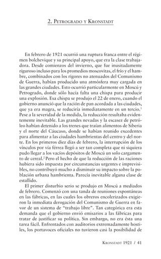 2. PETROGRADO Y KRONSTADT




   En febrero de 1921 ocurrió una ruptura franca entre el régi-
men bolchevique y su principal apoyo, que era la clase trabaja-
dora. Desde comienzos del invierno, que fue inusitadamente
riguroso incluso para los promedios moscovitas, el frío y el ham-
bre, combinados con los rigores no atenuados del Comunismo
de Guerra, habían producido una atmósfera muy cargada en
las grandes ciudades. Esto ocurrió particularmente en Moscú y
Petrogrado, donde sólo hacía falta una chispa para producir
una explosión. Esa chispa se produjo el 22 de enero, cuando el
gobierno anunció que la ración de pan acordada a las ciudades,
que ya era magra, se reduciría inmediatamente en un tercio.1
Pese a la severidad de la medida, la reducción resultaba eviden-
temente inevitable. Las grandes nevadas y la escasez de petró-
leo habían detenido a los trenes que traían alimentos de Siberia
y el norte del Cáucaso, donde se habían reunido excedentes
para alimentar a las ciudades hambrientas del centro y del nor-
te. En los primeros diez días de febrero, la interrupción de los
vínculos por vía férrea llegó a ser tan completa que ni siquiera
pudo llegar a los vacíos depósitos de Moscú un solo cargamen-
to de cereal.2 Pero el hecho de que la reducción de las raciones
hubiera sido impuesta por circunstancias urgentes e imprevisi-
bles, no contribuyó mucho a disminuir su impacto sobre la po-
blación urbana hambrienta. Parecía inevitable alguna clase de
estallido.
   El primer disturbio serio se produjo en Moscú a mediados
de febrero. Comenzó con una tanda de reuniones espontáneas
en las fábricas, en las cuales los obreros encolerizados exigie-
ron la inmediata derogación del Comunismo de Guerra en fa-
vor de un sistema de “trabajo libre”. Tan categórica era esta
demanda que el gobierno envió emisarios a las fábricas para
tratar de justificar su política. Sin embargo, no era ésta una
tarea fácil. Enfrentados con auditorios extremadamente hosti-
les, los portavoces oficiales no tuvieron casi la posibilidad de

                                            KRONSTADT 1921 / 41
 