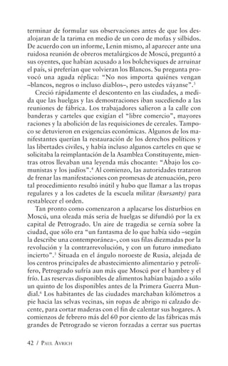 terminar de formular sus observaciones antes de que los des-
alojaran de la tarima en medio de un coro de mofas y silbidos.
De acuerdo con un informe, Lenin mismo, al aparecer ante una
ruidosa reunión de obreros metalúrgicos de Moscú, preguntó a
sus oyentes, que habían acusado a los bolcheviques de arruinar
el país, si preferían que volvieran los Blancos. Su pregunta pro-
vocó una aguda réplica: “No nos importa quiénes vengan
–blancos, negros o incluso diablos–, pero ustedes váyanse”.3
   Creció rápidamente el descontento en las ciudades, a medi-
da que las huelgas y las demostraciones iban sucediendo a las
reuniones de fábrica. Los trabajadores salieron a la calle con
banderas y carteles que exigían el “libre comercio”, mayores
raciones y la abolición de las requisiciones de cereales. Tampo-
co se detuvieron en exigencias económicas. Algunos de los ma-
nifestantes querían la restauración de los derechos políticos y
las libertades civiles, y había incluso algunos carteles en que se
solicitaba la reimplantación de la Asamblea Constituyente, mien-
tras otros llevaban una leyenda más chocante: “Abajo los co-
munistas y los judíos”.4 Al comienzo, las autoridades trataron
de frenar las manifestaciones con promesas de atenuación, pero
tal procedimiento resultó inútil y hubo que llamar a las tropas
regulares y a los cadetes de la escuela militar (kursanty) para
restablecer el orden.
   Tan pronto como comenzaron a aplacarse los disturbios en
Moscú, una oleada más seria de huelgas se difundió por la ex
capital de Petrogrado. Un aire de tragedia se cernía sobre la
ciudad, que sólo era “un fantasma de lo que había sido –según
la describe una contemporánea–, con sus filas diezmadas por la
revolución y la contrarrevolución, y con un futuro inmediato
incierto”.5 Situada en el ángulo noroeste de Rusia, alejada de
los centros principales de abastecimiento alimentario y petrolí-
fero, Petrogrado sufría aun más que Moscú por el hambre y el
frío. Las reservas disponibles de alimentos habían bajado a sólo
un quinto de los disponibles antes de la Primera Guerra Mun-
dial.6 Los habitantes de las ciudades marchaban kilómetros a
pie hacia las selvas vecinas, sin ropas de abrigo ni calzado de-
cente, para cortar maderas con el fin de calentar sus hogares. A
comienzos de febrero más del 60 por ciento de las fábricas más
grandes de Petrogrado se vieron forzadas a cerrar sus puertas

42 / PAUL AVRICH
 