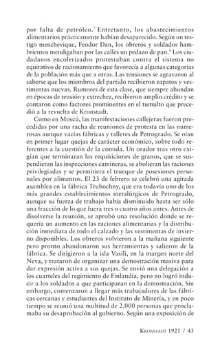 por falta de petróleo. 7 Entretanto, los abastecimientos
alimentarios prácticamente habían desaparecido. Según un tes-
tigo menchevique, Feodor Dan, los obreros y soldados ham-
brientos mendigaban por las calles un pedazo de pan.8 Los ciu-
dadanos encolerizados protestaban contra el sistema no
equitativo de racionamiento que favorecía a algunas categorías
de la población más que a otras. Las tensiones se agravaron al
saberse que los miembros del partido recibieron zapatos y ves-
timentas nuevas. Rumores de esta clase, que siempre abundan
en épocas de tensión y estrechez, recibieron amplio crédito y se
contaron como factores prominentes en el tumulto que prece-
dió a la revuelta de Kronstadt.
   Como en Moscú, las manifestaciones callejeras fueron pre-
cedidas por una racha de reuniones de protesta en las nume-
rosas aunque vacías fábricas y talleres de Petrogrado. Se oían
en primer lugar quejas de carácter económico, sobre todo re-
ferentes a la cuestión de la comida. Un orador tras otro exi-
gían que terminaran las requisiciones de granos, que se sus-
pendieran las inspecciones camineras, se abolieran las raciones
privilegiadas y se permitiera el trueque de posesiones perso-
nales por alimentos. El 23 de febrero se celebró una agitada
asamblea en la fábrica Trubochny, que era todavía uno de los
más grandes establecimientos metalúrgicos de Petrogrado,
aunque su fuerza de trabajo había disminuido hasta ser sólo
una fracción de lo que fuera tres o cuatro años antes. Antes de
disolverse la reunión, se aprobó una resolución donde se re-
quería un aumento en las raciones alimentarias y la distribu-
ción inmediata de todo el calzado y las vestimentas de invier-
no disponibles. Los obreros volvieron a la mañana siguiente
pero pronto abandonaron sus herramientas y salieron de la
fábrica. Se dirigieron a la isla Vasili, en la margen norte del
Neva, y trataron de organizar una demostración masiva para
dar expresión activa a sus quejas. Se envió una delegación a
los cuarteles del regimiento de Finlandia, pero no logró indu-
cir a los soldados a que participaran en la demostración. Sin
embargo, comenzaron a llegar más trabajadores de las fábri-
cas cercanas y estudiantes del Instituto de Minería, y en poco
tiempo se reunió una multitud de 2.000 personas que procla-
maba su desaprobación al gobierno. Según una exposición de

                                           KRONSTADT 1921 / 43
 