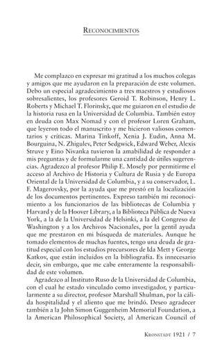 RECONOCIMIENTOS




   Me complazco en expresar mi gratitud a los muchos colegas
y amigos que me ayudaron en la preparación de este volumen.
Debo un especial agradecimiento a tres maestros y estudiosos
sobresalientes, los profesores Geroid T. Robinson, Henry L.
Roberts y Michael T. Florinsky, que me guiaron en el estudio de
la historia rusa en la Universidad de Columbia. También estoy
en deuda con Max Nomad y con el profesor Loren Graham,
que leyeron todo el manuscrito y me hicieron valiosos comen-
tarios y críticas. Marina Tinkoff, Xenia J. Eudin, Anna M.
Bourguina, N. Zhigulev, Peter Sedgwick, Edward Weber, Alexis
Struve y Eino Nivanka tuvieron la amabilidad de responder a
mis preguntas y de formularme una cantidad de útiles sugeren-
cias. Agradezco al profesor Philip E. Mosely por permitirme el
acceso al Archivo de Historia y Cultura de Rusia y de Europa
Oriental de la Universidad de Columbia, y a su conservador, L.
F. Magerovsky, por la ayuda que me prestó en la localización
de los documentos pertinentes. Expreso también mi reconoci-
miento a los funcionarios de las bibliotecas de Columbia y
Harvard y de la Hoover Library, a la Biblioteca Pública de Nueva
York, a la de la Universidad de Helsinki, a la del Congreso de
Washington y a los Archivos Nacionales, por la gentil ayuda
que me prestaron en mi búsqueda de materiales. Aunque he
tomado elementos de muchas fuentes, tengo una deuda de gra-
titud especial con los estudios precursores de Ida Mett y George
Katkov, que están incluidos en la bibliografía. Es innecesario
decir, sin embargo, que me cabe enteramente la responsabili-
dad de este volumen.
   Agradezco al Instituto Ruso de la Universidad de Columbia,
con el cual he estado vinculado como investigador, y particu-
larmente a su director, profesor Marshall Shulman, por la cáli-
da hospitalidad y el aliento que me brindó. Deseo agradecer
también a la John Simon Guggenheim Memorial Foundation, a
la American Philosophical Society, al American Council of

                                            KRONSTADT 1921 / 7
 