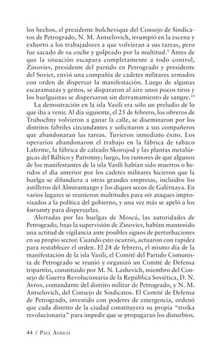 los hechos, el presidente bolchevique del Consejo de Sindica-
tos de Petrogrado, N. M. Antselovich, irrumpió en la escena y
exhortó a los trabajadores a que volvieran a sus tareas, pero
fue sacado de su coche y golpeado por la multitud.9 Antes de
que la situación escapara completamente a todo control,
Zinoviev, presidente del partido en Petrogrado y presidente
del Soviet, envió una compañía de cadetes militares armados
con orden de dispersar la manifestación. Luego de algunas
escaramuzas y gritos, se dispararon al aire unos pocos tiros y
los huelguistas se dispersaron sin derramamiento de sangre.10
   La demostración en la isla Vasili era sólo un preludio de lo
que iba a venir. Al día siguiente, el 25 de febrero, los obreros de
Trubochny volvieron a ganar la calle, se diseminaron por los
distritos fabriles circundantes y solicitaron a sus compañeros
que abandonaran las tareas. Tuvieron inmediato éxito. Los
operarios abandonaron el trabajo en la fábrica de tabaco
Laferme, la fábrica de calzado Skorojod y las plantas metalúr-
gicas del Báltico y Patronny; luego, los rumores de que algunos
de los manifestantes de la isla Vasili habían sido muertos o he-
ridos el día anterior por los cadetes militares hicieron que la
huelga se difundiera a otras grandes empresas, incluidos los
astilleros del Almirantazgo y los diques secos de Galérnaya. En
varios lugares se reunieron multitudes para oír ataques impro-
visados a la política del gobierno, y una vez más se apeló a los
kursanty para dispersarlas.
   Alertadas por las huelgas de Moscú, las autoridades de
Petrogrado, bajo la supervisión de Zinoviev, habían mantenido
una actitud de vigilancia ante posibles signos de perturbaciones
en su propio sector. Cuando esto ocurrió, actuaron con rapidez
para restablecer el orden. El 24 de febrero, el mismo día de la
manifestación de la isla Vasili, el Comité del Partido Comunis-
ta de Petrogrado se reunió y organizó un Comité de Defensa
tripartito, constituido por M. N. Lashevich, miembro del Con-
sejo de Guerra Revolucionaria de la República Soviética, D. N.
Avrov, comandante del distrito militar de Petrogrado, y N. M.
Antselovich, del Consejo de Sindicatos. El Comité de Defensa
de Petrogrado, investido con poderes de emergencia, ordenó
que cada distrito de la ciudad constituyera su propia “troika
revolucionaria” para impedir que se propagaran los disturbios.

44 / PAUL AVRICH
 