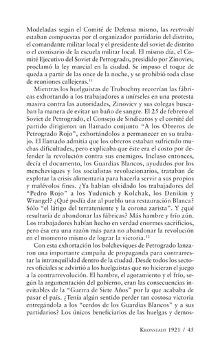 Modeladas según el Comité de Defensa mismo, las revtroiki
estaban compuestas por el organizador partidario del distrito,
el comandante militar local y el presidente del soviet de distrito
o el comisario de la escuela militar local. El mismo día, el Co-
mité Ejecutivo del Soviet de Petrogrado, presidido por Zinoviev,
proclamó la ley marcial en la ciudad. Se impuso el toque de
queda a partir de las once de la noche, y se prohibió toda clase
de reuniones callejeras.11
    Mientras los huelguistas de Trubochny recorrían las fábri-
cas exhortando a los trabajadores a unírseles en una protesta
masiva contra las autoridades, Zinoviev y sus colegas busca-
ban la manera de evitar un baño de sangre. El 25 de febrero el
Soviet de Petrogrado, el Consejo de Sindicatos y el comité del
partido dirigieron un llamado conjunto “A los Obreros de
Petrogrado Rojo”, exhortándolos a permanecer en su traba-
jo. El llamado admitía que los obreros estaban sufriendo mu-
chas dificultades, pero explicaba que éste era el costo por de-
fender la revolución contra sus enemigos. Incluso entonces,
decía el documento, los Guardias Blancos, ayudados por los
mencheviques y los socialistas revolucionarios, trataban de
explotar la crisis alimentaria para hacerla servir a sus propios
y malévolos fines. ¿Ya habían olvidado los trabajadores del
“Pedro Rojo” a los Yudenich y Kolchak, los Denikin y
Wrangel? ¿Qué podía dar al pueblo una restauración Blanca?
Sólo “el látigo del terrateniente y la corona zarista”. Y ¿qué
resultaría de abandonar las fábricas? Más hambre y frío aún.
Los trabajadores habían hecho en verdad enormes sacrificios,
pero ésa era una razón más para no abandonar la revolución
en el momento mismo de lograr la victoria.12
    Con esta exhortación los bolcheviques de Petrogrado lanza-
ron una importante campaña de propaganda para contrarres-
tar la intranquilidad dentro de la ciudad. Desde todos los secto-
res oficiales se advirtió a los huelguistas que no hicieran el juego
a la contrarrevolución. El hambre, el agotamiento y el frío, se-
gún la argumentación del gobierno, eran las consecuencias in-
evitables de la “Guerra de Siete Años” por la que acababa de
pasar el país. ¿Tenía algún sentido perder tan costosa victoria
entregándola a los “cerdos de los Guardias Blancos” y a sus
partidarios? Los únicos beneficiarios de las huelgas y demos-

                                              KRONSTADT 1921 / 45
 