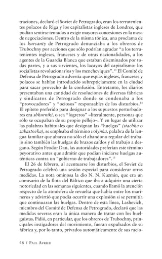 traciones, declaró el Soviet de Petrogrado, eran los terratenien-
tes polacos de Riga y los capitalistas ingleses de Londres, que
podían sentirse tentados a exigir mayores concesiones en la mesa
de negociaciones. Dentro de la misma tónica, una proclama de
los kursanty de Petrogrado denunciaba a los obreros de
Trubochny por acciones que sólo podrían agradar “a los terra-
tenientes ingleses, franceses y de otras nacionalidades, a los
agentes de la Guardia Blanca que estaban diseminados por to-
das partes, y a sus sirvientes, los lacayos del capitalismo: los
socialistas revolucionarios y los mencheviques”.13 El Comité de
Defensa de Petrogrado advertía que espías ingleses, franceses y
polacos se habían introducido subrepticiamente en la ciudad
para sacar provecho de la confusión. Entretanto, los diarios
presentaban una cantidad de resoluciones de diversas fábricas
y sindicatos de Petrogrado donde se condenaba a los
“provocadores” y “ociosos” responsables de los disturbios.14
El epíteto preferido para designar a los supuestos perturbado-
res era shkurniki, o sea “logreros” –literalmente, personas que
sólo se ocupaban de su propio pellejo–. Y en lugar de utilizar
las palabras habituales que designan las “huelgas” (stachka o
zabastovka), se empleaba el término volynka, palabra de la len-
gua familiar que abarca no sólo el abandono regular del traba-
jo sino también las huelgas de brazos caídos y el trabajo a des-
gano. Según Feodor Dan, las autoridades preferían este término
peyorativo antes que admitir que podían iniciarse huelgas au-
ténticas contra un “gobierno de trabajadores”.15
   El 26 de febrero, al acentuarse los disturbios, el Soviet de
Petrogrado celebró una sesión especial para considerar otras
medidas. La nota ominosa la dio N. N. Kuzmin, que era un
comisario de la flota del Báltico que iba a adquirir una cierta
notoriedad en las semanas siguientes, cuando llamó la atención
respecto de la atmósfera de revuelta que había entre los mari-
neros y advirtió que podía ocurrir una explosión si se permitía
que continuaran las huelgas. Dentro de esta línea, Lashevich,
miembro del Comité de Defensa de Petrogrado, declaró que las
medidas severas eran la única manera de tratar con los huel-
guistas. Pidió, en particular, que los obreros de Trubochny, prin-
cipales instigadores del movimiento, fueran expulsados de su
fábrica y, por lo tanto, privados automáticamente de sus racio-

46 / PAUL AVRICH
 