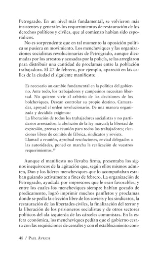 Petrogrado. En un nivel más fundamental, se volvieron más
insistentes y generales los requerimientos de restauración de los
derechos políticos y civiles, que al comienzo habían sido espo-
rádicos.
   No es sorprendente que en tal momento la oposición políti-
ca se pusiera en movimiento. Los mencheviques y las organiza-
ciones socialistas revolucionarias de Petrogrado, aunque diez-
madas por los arrestos y acosadas por la policía, se las arreglaron
para distribuir una cantidad de proclamas entre la población
trabajadora. El 27 de febrero, por ejemplo, apareció en las ca-
lles de la ciudad el siguiente manifiesto:

   Es necesario un cambio fundamental en la política del gobier-
   no. Ante todo, los trabajadores y campesinos necesitan liber-
   tad. No quieren vivir al arbitrio de las decisiones de los
   bolcheviques. Desean controlar su propio destino. Camara-
   das, apoyad el orden revolucionario. De una manera organi-
   zada y decidida exigimos:
   La liberación de todos los trabajadores socialistas y no parti-
   darios arrestados; la abolición de la ley marcial; la libertad de
   expresión, prensa y reunión para todos los trabajadores; elec-
   ciones libres de comités de fábrica, sindicatos y soviets.
   Llamad a reunión, aprobad resoluciones, enviad delegados a
   las autoridades, poned en marcha la realización de vuestros
   requerimientos.19

   Aunque el manifiesto no llevaba firma, presentaba los sig-
nos inequívocos de la agitación que, según ellos mismos admi-
ten, Dan y los líderes mencheviques que lo acompañaban esta-
ban guiando activamente a fines de febrero. La organización de
Petrogrado, ayudada por impresores que le eran favorables, y
entre los cuales los mencheviques siempre habían gozado de
predicamento, logró imprimir muchos panfletos y proclamas
donde se pedía la elección libre de los soviets y los sindicatos, la
restauración de las libertades civiles, la finalización del terror y
la liberación de los prisioneros socialistas y de otros sectores
políticos del ala izquierda de las cárceles comunistas. En la es-
fera económica, los mencheviques pedían que el gobierno cesa-
ra con las requisiciones de cereales y con el establecimiento com-

48 / PAUL AVRICH
 