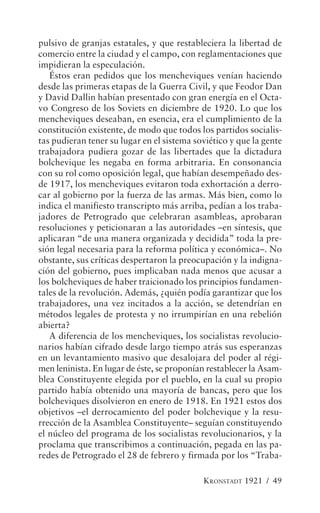 pulsivo de granjas estatales, y que restableciera la libertad de
comercio entre la ciudad y el campo, con reglamentaciones que
impidieran la especulación.
   Éstos eran pedidos que los mencheviques venían haciendo
desde las primeras etapas de la Guerra Civil, y que Feodor Dan
y David Dallin habían presentado con gran energía en el Octa-
vo Congreso de los Soviets en diciembre de 1920. Lo que los
mencheviques deseaban, en esencia, era el cumplimiento de la
constitución existente, de modo que todos los partidos socialis-
tas pudieran tener su lugar en el sistema soviético y que la gente
trabajadora pudiera gozar de las libertades que la dictadura
bolchevique les negaba en forma arbitraria. En consonancia
con su rol como oposición legal, que habían desempeñado des-
de 1917, los mencheviques evitaron toda exhortación a derro-
car al gobierno por la fuerza de las armas. Más bien, como lo
indica el manifiesto transcripto más arriba, pedían a los traba-
jadores de Petrogrado que celebraran asambleas, aprobaran
resoluciones y peticionaran a las autoridades –en síntesis, que
aplicaran “de una manera organizada y decidida” toda la pre-
sión legal necesaria para la reforma política y económica–. No
obstante, sus críticas despertaron la preocupación y la indigna-
ción del gobierno, pues implicaban nada menos que acusar a
los bolcheviques de haber traicionado los principios fundamen-
tales de la revolución. Además, ¿quién podía garantizar que los
trabajadores, una vez incitados a la acción, se detendrían en
métodos legales de protesta y no irrumpirían en una rebelión
abierta?
   A diferencia de los mencheviques, los socialistas revolucio-
narios habían cifrado desde largo tiempo atrás sus esperanzas
en un levantamiento masivo que desalojara del poder al régi-
men leninista. En lugar de éste, se proponían restablecer la Asam-
blea Constituyente elegida por el pueblo, en la cual su propio
partido había obtenido una mayoría de bancas, pero que los
bolcheviques disolvieron en enero de 1918. En 1921 estos dos
objetivos –el derrocamiento del poder bolchevique y la resu-
rrección de la Asamblea Constituyente– seguían constituyendo
el núcleo del programa de los socialistas revolucionarios, y la
proclama que transcribimos a continuación, pegada en las pa-
redes de Petrogrado el 28 de febrero y firmada por los “Traba-

                                            KRONSTADT 1921 / 49
 