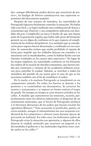 das –aunque difícilmente podría decirse que carecieran de mo-
tivo–, las huelgas de febrero constituyeron una expresión es-
pontánea del descontento popular.
   Después de una semana de tumultos, las autoridades de
Petrogrado lograron finalmente controlar la situación. No había
sido cosa fácil, y se logró mediante una combinación de fuerza y
concesiones que Zinoviev y sus compañeros aplicaron con deci-
dida eficacia. Complicaba su tarea el hecho de que una buena
parte de la guarnición regular, que había sido presa del fermento
general, no era digna de confianza en lo que respecta al cumpli-
miento de las órdenes del gobierno. Las unidades que se conside-
raron poco seguras fueron desarmadas y confinadas en sus cuar-
teles. Se rumoreaba incluso que estaba prohibido el reparto de
botas para impedir que los soldados dejaran sus cuarteles y se
mezclaran con la muchedumbre, como lo habían hecho con tan
funestos resultados en los cuatro años anteriores.22 En lugar de
las tropas regulares, las autoridades confiaron en los kursanty,
los cadetes de la escuela de oficiales comunistas, que fueron cita-
dos por centenares y vinieron de las academias militares cerca-
nas para patrullar la ciudad. Además, se movilizó a todos los
miembros del partido de ese sector para el caso de que se los
necesitara también con el fin de restablecer el orden.
   De la noche a la mañana Petrogrado se transformó en un
campamento armado. En todos los barrios se detenía a los
peatones y se examinaban sus documentos. Se cerraron los
teatros y restaurantes y se impuso en forma estricta el toque
de queda. De tiempo en tiempo se oían tiroteos aislados en las
calles. A medida que aumentaron las tensiones, ocurrió, par-
ticularmente entre los obreros industriales, el despertar de un
sentimiento antisemita, que el Soviet de Petrogrado atribuyó
a la literatura detractora de los judíos que hacían circular los
agitadores Blancos.23 Esta acusación se justificaba, quizás, en
cierta medida, aunque el antisemitismo fue una respuesta tra-
dicional de los campesinos y obreros rusos durante épocas de
privación no habitual. En todo caso, los habitantes judíos de
Petrogrado veían la situación con aprensión, y algunos de ellos
dejaron la ciudad, temiendo que ocurriera un pogrom si se
derrumbaba el gobierno y las multitudes lograban tener rien-
da suelta en las calles.24

                                             KRONSTADT 1921 / 51
 