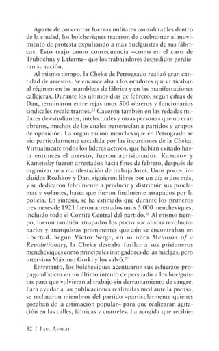 Aparte de concentrar fuerzas militares considerables dentro
de la ciudad, los bolcheviques trataron de quebrantar al movi-
miento de protesta expulsando a más huelguistas de sus fábri-
cas. Esto trajo como consecuencia –como en el caso de
Trubochny y Laferme– que los trabajadores despedidos perdie-
ran su ración.
   Al mismo tiempo, la Cheka de Petrogrado realizó gran can-
tidad de arrestos. Se encarcelaba a los oradores que criticaban
al régimen en las asambleas de fábrica y en las manifestaciones
callejeras. Durante los últimos días de febrero, según cifras de
Dan, terminaron entre rejas unos 500 obreros y funcionarios
sindicales recalcitrantes.25 Cayeron también en las redadas mi-
llares de estudiantes, intelectuales y otras personas que no eran
obreros, muchos de los cuales pertenecían a partidos y grupos
de oposición. La organización menchevique en Petrogrado se
vio particularmente sacudida por las incursiones de la Cheka.
Virtualmente todos los líderes activos, que habían evitado has-
ta entonces el arresto, fueron aprisionados. Kazukov y
Kamensky fueron arrestados hacia fines de febrero, después de
organizar una manifestación de trabajadores. Unos pocos, in-
cluidos Rozhkov y Dan, siguieron libres por un día o dos más,
y se dedicaron febrilmente a producir y distribuir sus procla-
mas y volantes, hasta que fueron finalmente atrapados por la
policía. En síntesis, se ha estimado que durante los primeros
tres meses de 1921 fueron arrestados unos 5.000 mencheviques,
incluido todo el Comité Central del partido.26 Al mismo tiem-
po, fueron también atrapados los pocos socialistas revolucio-
narios y anarquistas prominentes que aún se encontraban en
libertad. Según Víctor Serge, en su obra Memoirs of a
Revolutionary, la Cheka deseaba fusilar a sus prisioneros
mencheviques como principales instigadores de las huelgas, pero
intervino Máximo Gorki y los salvó.27
   Entretanto, los bolcheviques acentuaron sus esfuerzos pro-
pagandísticos en un último intento de persuadir a los huelguis-
tas para que volvieran al trabajo sin derramamiento de sangre.
Para ayudar a las publicaciones realizadas mediante la prensa,
se reclutaron miembros del partido –particularmente quienes
gozaban de la estimación popular– para que realizaran agita-
ción en las calles, fábricas y cuarteles. La acogida que recibie-

52 / PAUL AVRICH
 